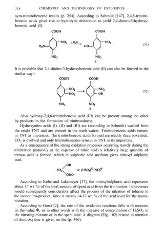338 CHEMISTRY AND TECHNOLOGY OF EXPLOSIVES
sym-trinitrobenzene results (p. 254). According to Schmidt [147], 2,4,5-trinitro-
benzoic acids gives rise to hydrolytic denitration to yield 2,4-dinitro-5-hydroxy-
benzoic acid (I).
(31)
It is probable that 2,4-dinitro-3-hydroxybenzoic acid (II) can also be formed in the
similar way :
(32)
II
Also hydroxy-2,4,6-trinitrobenzoic acid (III) can be present among the other
by-products in the formation of trinitrotoluene.
Hydroxynitro acids (I), (II) and (III) are (according to Schmidt) washed from
the crude TNT and are present in the wash-waters. Trinitrobenzoic acids remain
in TNT as impurities. The trinitrobenzoic acids formed are readily decarboxylated.
CO2 is evolved and only trinitrobenzenes remain in TNT as its impurities.
As a consequence of the strong oxidation processes occurring mostly during the
trinitration (naturally at the expense of nitric acid) a relatively large quantity of
nitrous acid is formed, which in sulphuric acid medium gives nitrosyl sulphuric
acid :
According to Kobe and Lakemeyer [17], the nitrosylsulphuric acid represents
about 17 wt. % of the total amount of spent acid from the trinitration. Its presence
would subsequently considerably affect the process of the nitration of toluene to
the mononitro-product, since it makes 14-17 wt. % of the acid used for the mono-
nitration.
According to Gorst [2], the rate of the oxidation reactions falls with increase
in the value Φ, or in other words with the increase of concentration of H2SO4 in
the nitrating mixture or in the spent acid. A diagram (Fig. 102) related to nitration
of dinitroxylene is given on the (p. 396).
 