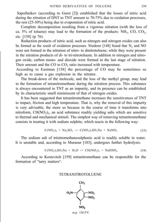 NITRO DERIVATIVES OF TOLUENE 339
Sapoihnikov (according to Gorst [2]) established that the losses of nitric acid
during the nitration of DNT to TNT amount to 70-75% due to oxidation processes,
the rest (25-30%) being due to evaporation of nitric acid.
Complete decomposition resulting from a vigorous nitration (with the loss of
ca. 5% of toluene) may lead to the formation of the products: NH3, CO, CO2,
etc. [158] (p 76).
Reduction products of nitric acid, such as nitrogen and nitrogen oxides can also
be formed as the result of oxidation processes. Niederer [148] found that N2 and NO
were not formed in the nitration of nitro- to dinitrotoluene, while they were present
in the nitration products of di- to tri-nitrotoluene. In addition to nitrogen and nitro-
gen oxide, carbon mono- and dioxide were formed in the last stage of nitration.
Their amount and the CO to CO2 ratio increased with temperature.
According to Eastman [158] the percentage of CO may be sometimes so
high as to cause a gas explosion in the nitrator.
The break-down of the molecule, and the loss of the methyl group, may lead
to the formation of tetranitromethane during the nitration process. This substance
is always encountered in TNT as an impurity, and its presence can be established
by its characteristic smell reminiscent of that of nitrogen oxides.
It has been suggested that tetranitromethane increases the sensitiveness of TNT
to impact, friction and high temperature. That is, why the removal of this impurity
is very advisable, the more so because in the course of time it transforms into
nitroform, CH(NO2)3, an acid substance readily yielding salts which are sensitive
to thermal and mechanical stimuli. The simplest way of removing tetranitromethane
consists in treating it with sodium sulphite, which reacts in the following way:
C(NO2)4 + Na2SO3 -> C(NO2)3SO3Na + NaNO2 (33)
The sodium salt of trinitromethanesulphonic acid is readily soluble in water.
It is unstable and, according to Muraour [103], undergoes further hydrolysis:
C(NO2)3SO3Na + H2O -> CH(NO2)3 + NaHSO4 (34)
According to Kostevitch [159] tetranitromethane can be responsible for the
formation of “tarry matters“.
TETRANITROTOLUENE
m.p. 136.5°C
 
