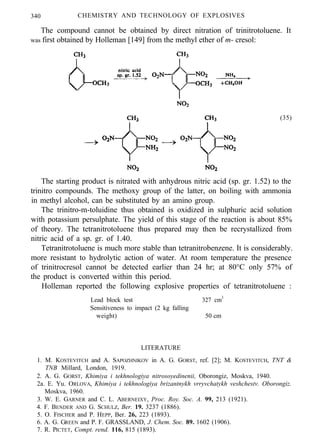 340 CHEMISTRY AND TECHNOLOGY OF EXPLOSIVES
The compound cannot be obtained by direct nitration of trinitrotoluene. It
was first obtained by Holleman [149] from the methyl ether of m- cresol:
(35)
The starting product is nitrated with anhydrous nitric acid (sp. gr. 1.52) to the
trinitro compounds. The methoxy group of the latter, on boiling with ammonia
in methyl alcohol, can be substituted by an amino group.
The trinitro-m-toluidine thus obtained is oxidized in sulphuric acid solution
with potassium persulphate. The yield of this stage of the reaction is about 85%
of theory. The tetranitrotoluene thus prepared may then be recrystallized from
nitric acid of a sp. gr. of 1.40.
Tetranitrotoluene is much more stable than tetranitrobenzene. It is considerably.
more resistant to hydrolytic action of water. At room temperature the presence
of trinitrocresol cannot be detected earlier than 24 hr; at 80°C only 57% of
the product is converted within this period.
Holleman reported the following explosive properties of tetranitrotoluene :
Lead block test
Sensitiveness to impact (2 kg falling
weight)
327 cm3
50 cm
LITERATURE
1. M. KOSTEVITCH and A. SAPOZHNIKOV in A. G. GORST, ref. [2]; M. KOSTEVITCH, TNT &
TNB Millard, London, 1919.
2. A. G. GORST, Khimiya i tekhnologiya nitrosoyedinenii, Oborongiz, Moskva, 1940.
2a. E. Yu. ORLOVA, Khimiya i tekhnologiya brizantnykh vrryvchatykh veshchestv. Oborongiz.
Moskva, 1960.
3. W. E. GARNER and C. L. ABERNEIXY, Proc. Roy. Soc. A. 99, 213 (1921).
4. F. BENDER AND G. SCHULZ, Ber. 19. 3237 (1886).
5. O. FISCHER and P. HEPP, Ber. 26, 223 (1893).
6. A. G. GREEN and P. F. GRASSLAND, J. Chem. Soc. 89. 1602 (1906).
7. R. PICTET, Compt. rend. 116, 815 (1893).
 