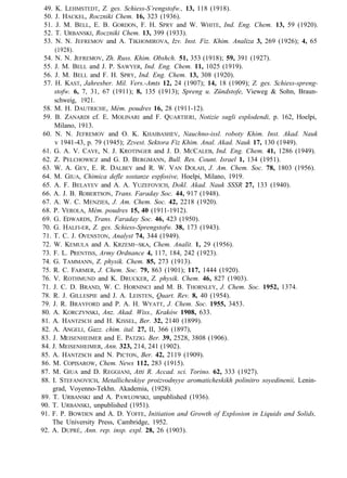 49. K. LEHMSTEDT, Z. ges. Schiess-S’rengstofw., 13, 118 (1918).
50. J. HACKEL, Roczniki Chem. 16, 323 (1936).
51. J. M. BELL, E. B. GORDON, F. H. SPRY and W. WHITE, Ind. Eng. Chem. 13, 59 (1920).
52. T. URBANSKI, Roczniki Chem. 13, 399 (1933).
53. N. N. JEFREMOV and A. TIKHOMIROVA, Izv. Inst. Fiz. Khim. Analiza 3, 269 (1926); 4, 65
(1928).
54. N. N. JEFREMOV, Zh. Russ. Khim. Obshch. 51, 353 (1918); 59, 391 (1927).
55. J. M. BELL and J. P. SAWYER, Ind. Eng. Chem. 11, 1025 (1919).
56. J. M. BELL and F. H. SPRY, Ind. Eng. Chem. 13, 308 (1920).
57. H. KAST, Jahresber. Mil. Vers.-Amts 12, 24 (1907); 14, 18 (1909); Z. ges. Schiess-spreng-
stofw. 6, 7, 31, 67 (1911); 8, 135 (1913); Spreng u. Zündstofe, Vieweg & Sohn, Braun-
schweig, 1921.
58. M. H. DAUTRICHE, Mém. poudres 16, 28 (1911-12).
59. B. ZANARDI cf. E. MOLINARI and F. QUARTIERI, Notizie sugli esplodendi, p. 162, Hoelpi,
Milano, 1913.
60. N. N. JEFREMOV and O. K. KHAIBASHEV, Nauchno-issl. roboty Khim. Inst. Akad. Nauk
v 1941-43, p. 79 (1945); Zzvest. Sektora Fiz Khim. Anal. Akad. Nauk 17, 130 (1949).
61. G. A. V. CAVE, N. J. KROTINGER and J. D. MCCALEB, Ind. Eng. Chem. 41, 1286 (1949).
62. Z. PELCHOWICZ and G. D. BERGMANN, Bull. Res. Count. Israel 1, 134 (1951).
63. W. A. GEY, E. R. DALBEY and R. W. VAN DOLAH, J. Am. Chem. Soc. 78, 1803 (1956).
64. M. GIUA, Chimica defle sostanze espfosive, Hoelpi, Milano, 1919.
65. A. F. BELAYEV and A. A. YUZEFOVICH, Dokl. Akad. Nauk SSSR 27, 133 (1940).
66. A. J. B. ROBERTSON, Trans. Faraday Soc. 44, 917 (1948).
67. A. W. C. MENZIES, J. Am. Chem. Soc. 42, 2218 (1920).
68. P. VEROLA, Mém. poudres 15, 40 (1911-1912).
69. G. EDWARDS, Trans. Faraday Soc. 46, 423 (1950).
70. G. HALFI-ER, Z. ges. Schiess-Sprengstofw. 38, 173 (1943).
71. T. C. J. OVENSTON, Analyst 74, 344 (1949).
72. W. KEMULA and A. KRZEMI~SKA, Chem. Analit. 1, 29 (1956).
73. F. L. PRENTISS, Army Ordnance 4, 117, 184, 242 (1923).
74. G. TAMMANN, Z. physik. Chem. 85, 273 (1913).
75. R. C. FARMER, J. Chem. Soc. 79, 863 (1901); 117, 1444 (1920).
76. V. ROTHMUND and K. DRUCKER, Z. physik. Chem. 46, 827 (1903).
71. J. C. D. BRAND, W. C. HORNINCI and M. B. THORNLEY, J. Chem. Soc. 1952, 1374.
78. R. J. GILLESPIE and J. A. LEISTEN, Quart. Rev. 8, 40 (1954).
79. J. R. BRAYFORD and P. A. H. WYATT, J. Chem. Soc. 1955, 3453.
80. A. KORCZYNSKI, Anz. Akad. Wiss., Kraków 1908, 633.
81. A. HANTZSCH and H. KISSEL, Ber. 32, 2140 (1899).
82. A. ANGELI, Gazz. chim. ital. 27, II, 366 (1897),
83. J. MEISENHEIMER and E. PATZIG. Ber. 39, 2528, 3808 (1906).
84. J. MEISENHEIMER, Ann. 323, 214, 241 (1902).
85. A. HANTZSCH and N. PICTON, Ber. 42, 2119 (1909).
86. M. COPISAROW, Chem. News 112, 283 (1915).
87. M. GIUA and D. REGGIANI, Atti R. Accad. sci. Torino. 62, 333 (1927).
88. I. STEFANOVICH, Metallicheskiye proizvodnyye aromaticheskikh polinitro soyedinenii, Lenin-
grad, Voyenno-Tekhn. Akademia, (1928).
89. T. URBANSKI and A. PAWLOWSKI, unpublished (1936).
90. T. URBANSKI, unpublished (1951).
91. F. P. BOWDEN and A. D. YOFFE, Initiation and Growth of Explosion in Liquids and Solids,
The University Press, Cambridge, 1952.
92. A. DUPRÉ, Ann. rep. insp. expl. 28, 26 (1903).
 