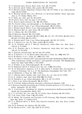 NITRO DERIVATIVES OF TOLUENE 343
93. T. URBANSKI and I. PILLICH, Wiad. Techn. Uzbr. 43, 79 (1939).
94. A. KOVACHE and H. THIBON, Mén. poudres 34, 369 (1952).
95. S. MICEWICZ and K. MAIKOWSKI, Przemysl Chem. 12, 197 (1928); Z. ges. Schiess-Spreng-
stoffw. 23, 422 (1928).
96. E. MOLINARI and M. GINA, in E. MOLINARJ e F. QUARTIERI (Editors), Notizie sugft esplo-
denti, p. 157, Hoelpi, Milano, 1913.
97. G. ODDO, Ann. chim. appl. 11, 185 (1919).
98. D. LODATI, Giorn. chim. ind. appl. 7, 572 (1925).
99. G. SCHULTZ and K. GANGLJLY, Ber. 58, 702 (1925).
100. PH. NAOÚM, Schiess und Sprengstoffe, p. 56, Dresden-Leipzig, 1927.
101. C. KRAUZ and O. TUREK, Z. ges. Schiess-Sprengstoffw. 20, 49 (1925).
102. F. WICHERT and H. DONAT, Z. ges. Schiess-Sprengstoffw. 20, 69 (1925).
103. H. MURAOUR, Bull. soc. chim. France 35, 367 (1924).
104. J. L. HEINKE, Ber. 31, 1399 (1898).
104a. R. KREMANN, Monatsh. 25, 1215 (1904).
104b. R. KREMANN et al., Monatsh. 29, 863 (1908); 42, 147, 167, 199 (1921); 32, 609 (1911);
43, 269, 315 (1922); 44, 163 (1923).
105. A. WOGRINZ and P. VÁRI, Z. ges. Schiess-Sprengstoffw. 14, 249, 267 (1919).
106. A. A. FROLOVA, Izv. Inst. Fiz. Khim. Analiza 20, 43 (1950).
107. N. N. JEFREMOV and O. F. BOGUSH, Nauchno-issl. roboty Khim. Inst. Akad. Nauk v
1941-43. p. 75 (1945).
107a. N. N. JEFREMOV and A. A. FROLOVA, Nauchno-issl. roboty khim. Inst. Akad. Nauk v
1941-43, 75, 76 (1945).
108. T. URBANSKI, Roczniki Chem. 14, 239, 925, 941 (1934).
109. G. H. BENNETT, J. C. D. BRAND and G. WILLIAMS, J. Chem. Soc. 1946, 869, 875.
110. G. M. BENNETT et al. J. Chem. Soc. 1947, 474, 1185.
110a. E. Yu. ORLOVA, Nitratsiya DNT v geterogennykh usloviyakh, Konferentsiya MKhTI, Moskva,
1945; Zssledovaniye kinetiki nitrovaniya v geterogennykh usloviyakh, VIII Mendeleyevskii
Syezd, Izd. Akad. Nauk SSSR, 2, 236 (1959).
111. A. SCHMIDT, Z. ges. Schiess-Sprengstofw. 31, 37 (1936).
112. R. ROBERTSON and W. E. GARNER, Proc. Roy. Soc. A 103, 539 (1923).
113. W. H. RINKENBACH, Explosives, in R. E. KIRK and D. F. OTHMER (Ed.), Encyclopedia of
Chemical Technology, Vol. 6, p. 47, The Interscience Encyclopedia, New York, 1951.
113a. R. ROBERTSON, J. Chem. Soc. 119, 1 (1921).
114. T. URBANSKI and A. SIKORKA, Bull. Acad. Polon. Sci., sér. chim. 6, 617 (1958).
115. K. K. ANDREEV, Dokl. Akad. Nauk SSSR 105, 533 (1955).
116. W. FRIEDRICH, Z. ges. Schiess-Sprengstofw. 28, 2, 51, 80, 113 (1933).
117. J. ROTH, Z. ges. Schiess-Sprengstoffw. 28, 42 (1933).
118. W. CYBULSKI, Badunia detonacji materialów wybuchowych, Katowice, 1948.
119. F. KOELSCH, Zentralbf. Gewerbehyg. 6, 15 (1918); Aerztliche Sachverst. Z. 171 (1918); Z. ges.
Schiess- Sprengstofw. 13, 265 (1918).
120. F. CURSCHMANN, Vergiftung bei Arbeiten mononitrierten Kohlenwasserstoffen, in
Merkbl. kgl. Gesundheitsamt, Berlin, 1918.
121. C. F. VAN DUIN, Rec. trav. chim. 37, 111 (1918); Chem. Weekblad. 16, 202 (1919).
122. T. M. LEGGE, Chem. Trade J. 65, 385 (1919).
123. B. MOORE, The Causation and Prevention of TNT Poisoning, Med. Research Committee.
Spec. Rep. Series, 11, London (1917).
124. T. A. WEBSTER and G. A. WYON, Med. Research Committee, Spec. Rep. Series, London,
11 (1917).
124a. W. D. NORWOOD, Ind. Medicine 12, 206 (1943).
125. M. BRANSLAVLJEVIC, Arhiv. Hig. Rada 4, 213 (1953).
 