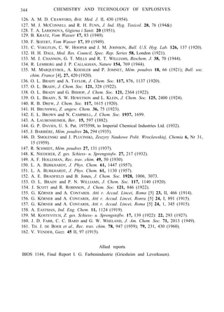 344 CHEMISTRY AND TECHNOLOGY OF EXPLOSIVES
126. A. M. D. CRAWFORD, Brit. Med. J. II, 430 (1954).
127. M. J. MCCONNELL and R. H. FUNN, J. Ind. Hyg. Toxicol. 28, 76 (194&)
128. T. A. LARIONOVA, Gigiena i Sanit. 20 (1951).
129. B. KRATZ, Vom Wasser 17, 83 (1949).
130. F. SEIFERT, Vom Wasser 17, 89 (1949).
131. C. VOEGTLIN, C. W. HOOPER and J. M. JOHNSON, Bull. U.S. Hyg. Lab. 126, 137 (1920).
132. H. H. DALE, Med. Res. Council, Spec. Rep. Series 58, London (1921).
133. M. J. CHANNON, G. T. MILLS and R. T. WILLIAMS, Biochem. J. 38, 70 (1944).
134. R. LEMBERG and J. P. CALLAGHAN, Nature 154, 769 (1944).
135. M. MARQUEYROL, A. KOEHLER and P. JOMNET, Mém. poudres 18, 66 (1921); Bull. soc.
chim. France [4], 27, 420 (1920).
136. O. L. BRADY and A. TAYLOR, J. Chem. Soc. 117, 876, 1137 (1920).
137. O. L. BRADY, J. Chem. Soc. 121, 328 (1922).
138. O. L. BRADY and G. BISHOP, J. Chem. Soc. 121, 2364 (1922).
139. O. L. BRADY, S. W. HEWETSON and L. KLEIN, J. Chem. Soc. 125, 2400 (1924).
140. R. B. DREW, J. Chem. Soc. 117, 1615 (1920).
141. H. BRUNSWIG, Z. angew. Chem. 36, 75 (1923).
142. E. L. BROWN and N. CAMPBELL, J. Chem. Soc. 1937, 1699.
143. A. LAUBENHEIMER, Ber.. 15, 597 (1882).
144. G. P. DAVIES, U. S. Pat. 1975598, to Imperial Chemical Industries Ltd. (1932).
145. J. BARBIÈRE, Mém. poudres 26, 294 (1935).
146. D. SMOLENSKI and J. PLUCINSKI, Zeszyry Naukowe Polit. Wroclawskiej, Chemia 6, Nr 31,
15 (1959).
147. R. SCHMIDT, Mém. poudres 27, 131 (1937).
148. K. NIEDERER, Z. ges. Schiess- u. Sprengstofw. 27, 217 (1932).
149. A. F. HOLLEMAN, Rec. trav. chim. 49, 50 (1930).
150. L. A. BIJRKHARDT, J. Phys. Chem. 61, 1447 (1957).
151. L. A. BURKHARDT, J. Phys. Chem. 61, 1130 (1957).
152. A. E. BRADFIELD and B. Jones, J. Chem. Soc. 1928, 1006, 3073.
153. O. L. BRADY and P. N. WILLIAMS, J. Chem. Soc. 117, 1140 (1920).
154. J. SCOTT and R. ROBINSON, J. Chem. Soc. 121, 846 (1922).
155. G. KÖRNER and A. CONTARDI. Atti r. Accad. Lincei, Roma [5] 23, II, 466 (1914).
156. G. KÖRNER and A. CONTARDI, Atti r. Accud. Lincei, Ronra [5] 24, I, 891 (1915).
157. G. KÖRNER and A. CONTARDI, Atti r. Accad. Lincei, Roma [5] 24, 1, 345 (1915).
158. A. EASTMAN, Ind. Eng. Chem. 11, 1124 (1919).
159. M. KOSTEVITCH, Z. ges. Schiess- u. Sprengstoflw. 17, 139 (1922): 22, 293 (1927).
160. J. D. FARR, C. C. BARD and G. W. WHELAND, J. Am. Chem. Soc. 71, 2013 (1949).
161. TH. J. DE BOER et al., Rec. trav. chim. 78, 947 (1959); 79, 231, 430 (1960).
162. V. VENDER, Gazz. 45 II, 97 (1915).
Allied reports
BIOS 1144, Final Report I. G. Farbenindustrie (Griesheim and Leverkusen).
 
