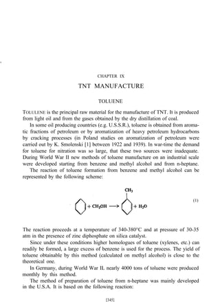 CHAPTER IX
TNT MANUFACTURE
TOLUENE
TOLULENE is the principal raw material for the manufacture of TNT. It is produced
from light oil and from the gases obtained by the dry distillation of coal.
In some oil producing countries (e.g. U.S.S.R.), toluene is obtained from aroma-
tic fractions of petroleum or by aromatization of heavy petroleum hydrocarbons
by cracking processes (in Poland studies on aromatization of petroleum were
carried out by K. Smolenski [1] between 1922 and 1939). In war-time the demand
for toluene for nitration was so large, that these two sources were inadequate.
During World War II new methods of toluene manufacture on an industrial scale
were developed starting from benzene and methyl alcohol and from n-heptane.
The reaction of toluene formation from benzene and methyl alcohol can be
represented by the following scheme:
(1)
The reaction proceeds at a temperature of 340-380°C and at pressure of 30-35
atm in the presence of zinc diphosphate on silica catalyst.
Since under these conditions higher homologues of toluene (xylenes, etc.) can
readily be formed, a large excess of benzene is used for the process. The yield of
toluene obtainable by this method (calculated on methyl alcohol) is close to the
theoretical one.
In Germany, during World War IL nearly 4000 tons of toluene were produced
monthly by this method.
The method of preparation of toluene from n-heptane was mainly developed
in the U.S.A. It is based on the following reaction:
[345]
 