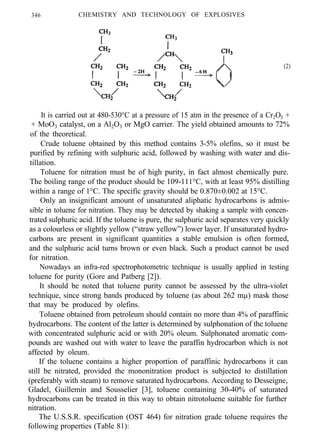 346 CHEMISTRY AND TECHNOLOGY OF EXPLOSIVES
(2)
It is carried out at 480-530°C at a pressure of 15 atm in the presence of a Cr2O3 +
+ MoO3 catalyst, on a Al2O3 or MgO carrier. The yield obtained amounts to 72%
of the theoretical.
Crude toluene obtained by this method contains 3-5% olefins, so it must be
purified by refining with sulphuric acid, followed by washing with water and dis-
tillation.
Toluene for nitration must be of high purity, in fact almost chemically pure.
The boiling range of the product should be 109-111°C, with at least 95% distilling
within a range of 1°C. The specific gravity should be 0.870±0.002 at 15°C.
Only an insignificant amount of unsaturated aliphatic hydrocarbons is admis-
sible in toluene for nitration. They may be detected by shaking a sample with concen-
trated sulphuric acid. If the toluene is pure, the sulphuric acid separates very quickly
as a colourless or slightly yellow (“straw yellow”) lower layer. If unsaturated hydro-
carbons are present in significant quantities a stable emulsion is often formed,
and the sulphuric acid turns brown or even black. Such a product cannot be used
for nitration.
Nowadays an infra-red spectrophotometric technique is usually applied in testing
toluene for purity (Gore and Patberg [2]).
It should be noted that toluene purity cannot be assessed by the ultra-violet
technique, since strong bands produced by toluene (as about 262 mµ) mask those
that may be produced by olefins.
Toluene obtained from petroleum should contain no more than 4% of paraffinic
hydrocarbons. The content of the latter is determined by sulphonation of the toluene
with concentrated sulphuric acid or with 20% oleum. Sulphonated aromatic com-
pounds are washed out with water to leave the paraffin hydrocarbon which is not
affected by oleum.
If the toluene contains a higher proportion of paraffinic hydrocarbons it can
still be nitrated, provided the mononitration product is subjected to distillation
(preferably with steam) to remove saturated hydrocarbons. According to Desseigne,
Gladel, Guillemin and Sousselier [3], toluene containing 30-40% of saturated
hydrocarbons can be treated in this way to obtain nitrotoluene suitable for further
nitration.
The U.S.S.R. specification (OST 464) for nitration grade toluene requires the
following properties (Table 81):
 