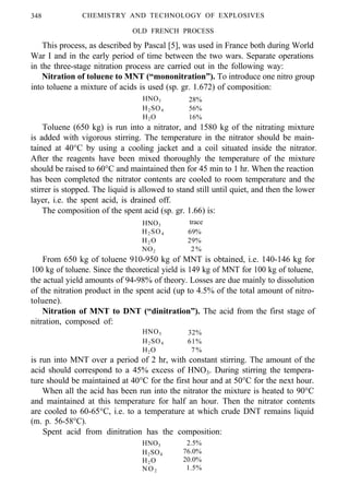 348 CHEMISTRY AND TECHNOLOGY OF EXPLOSIVES
OLD FRENCH PROCESS
This process, as described by Pascal [5], was used in France both during World
War I and in the early period of time between the two wars. Separate operations
in the three-stage nitration process are carried out in the following way:
Nitration of toluene to MNT (“mononitration”). To introduce one nitro group
into toluene a mixture of acids is used (sp. gr. 1.672) of composition:
HNO3 28%
H2SO4 56%
H2O 16%
Toluene (650 kg) is run into a nitrator, and 1580 kg of the nitrating mixture
is added with vigorous stirring. The temperature in the nitrator should be main-
tained at 40°C by using a cooling jacket and a coil situated inside the nitrator.
After the reagents have been mixed thoroughly the temperature of the mixture
should be raised to 60°C and maintained then for 45 min to 1 hr. When the reaction
has been completed the nitrator contents are cooled to room temperature and the
stirrer is stopped. The liquid is allowed to stand still until quiet, and then the lower
layer, i.e. the spent acid, is drained off.
The composition of the spent acid (sp. gr. 1.66) is:
HNO3
trace
H2 SO4 69%
H2 O 29%
NO2 2%
From 650 kg of toluene 910-950 kg of MNT is obtained, i.e. 140-146 kg for
100 kg of toluene. Since the theoretical yield is 149 kg of MNT for 100 kg of toluene,
the actual yield amounts of 94-98% of theory. Losses are due mainly to dissolution
of the nitration product in the spent acid (up to 4.5% of the total amount of nitro-
toluene).
Nitration of MNT to DNT (“dinitration”). The acid from the first stage of
nitration, composed of:
HNO3 32%
H2SO4 61%
H2O 7%
is run into MNT over a period of 2 hr, with constant stirring. The amount of the
acid should correspond to a 45% excess of HNO3. During stirring the tempera-
ture should be maintained at 40°C for the first hour and at 50°C for the next hour.
When all the acid has been run into the nitrator the mixture is heated to 90°C
and maintained at this temperature for half an hour. Then the nitrator contents
are cooled to 60-65°C, i.e. to a temperature at which crude DNT remains liquid
(m. p. 56-58°C).
Spent acid from dinitration has the composition:
HNO3 2.5%
H2SO4 76.0%
H2O 20.0%
NO2 1.5%
 