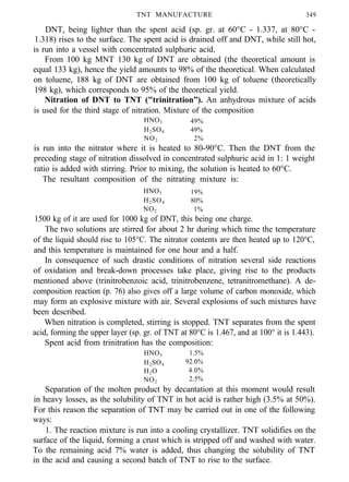 TNT MANUFACTURE 349
DNT, being lighter than the spent acid (sp. gr. at 60°C - 1.337, at 80°C -
1.318) rises to the surface. The spent acid is drained off and DNT, while still hot,
is run into a vessel with concentrated sulphuric acid.
From 100 kg MNT 130 kg of DNT are obtained (the theoretical amount is
equal 133 kg), hence the yield amounts to 98% of the theoretical. When calculated
on toluene, 188 kg of DNT are obtained from 100 kg of toluene (theoretically
198 kg), which corresponds to 95% of the theoretical yield.
Nitration of DNT to TNT ("trinitration”). An anhydrous mixture of acids
is used for the third stage of nitration. Mixture of the composition
HNO3 49%
H2SO4 49%
NO2 2%
is run into the nitrator where it is heated to 80-90°C. Then the DNT from the
preceding stage of nitration dissolved in concentrated sulphuric acid in 1: 1 weight
ratio is added with stirring. Prior to mixing, the solution is heated to 60°C.
The resultant composition of the nitrating mixture is:
HNO3 19%
H2SO4 80%
NO2 1%
1500 kg of it are used for 1000 kg of DNT, this being one charge.
The two solutions are stirred for about 2 hr during which time the temperature
of the liquid should rise to 105°C. The nitrator contents are then heated up to 120°C,
and this temperature is maintained for one hour and a half.
In consequence of such drastic conditions of nitration several side reactions
of oxidation and break-down processes take place, giving rise to the products
mentioned above (trinitrobenzoic acid, trinitrobenzene, tetranitromethane). A de-
composition reaction (p. 76) also gives off a large volume of carbon monoxide, which
may form an explosive mixture with air. Several explosions of such mixtures have
been described.
When nitration is completed, stirring is stopped. TNT separates from the spent
acid, forming the upper layer (sp. gr. of TNT at 80°C is 1.467, and at 100° it is 1.443).
Spent acid from trinitration has the composition:
HNO3 1.5%
H2SO4 92.0%
H2O 4.0%
NO2 2.5%
Separation of the molten product by decantation at this moment would result
in heavy losses, as the solubility of TNT in hot acid is rather high (3.5% at 50%).
For this reason the separation of TNT may be carried out in one of the following
ways:
1. The reaction mixture is run into a cooling crystallizer. TNT solidifies on the
surface of the liquid, forming a crust which is stripped off and washed with water.
To the remaining acid 7% water is added, thus changing the solubility of TNT
in the acid and causing a second batch of TNT to rise to the surface.
 