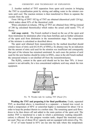 350 CHEMISTRY AND TECHNOLOGY OF EXPLOSIVES
2. Another method of TNT separation from spent acid consists in bringing
the TNT to crystallization point by stirring and adding water to the nitrator con-
tents until cool. The reaction mixture is then transferred to filters to separate the
crystals from the acid.
From 100 kg of DNT 102 kg of TNT are obtained (theoretical yield 124 kg),
which makes about 82% of the theoretical yield.
When calculated on toluene, 190 kg of TNT are obtained from 100 kg (instead
of 246 kg calculated theoretically) which makes the actual yield nearly 77% of
theory.
Acid usage control. The French method is based on the use of the spent acid
from trinitration for dinitration after it has been fortified, and on further utilization
of the spent acid from dinitration in the mononitration stage. The composition
of the mixtures is calculated as described above.
The spent acid obtained from mononitration by the method described should
contain traces of nitric acid (0.2-0.4% of HNO3). Its absence may be an indication
that the amount of nitric acid used for the nitration was insufficient and consequently
that part of the toluene has remained unnitrated. In such cases the portion of acid
used for the next batches should be richer in HNO3, since in the old French method
the unreacted toluene is not distilled off from the mononitrotoluenes.
The H2SO4, content in the spent acid should not be less than 70%. A lower
content is not advisable, for a less concentrated sulphuric acid may attack the iron
equipment.
FIG. 78. Wooden tank for washing TNT (Pascal [51).
Washing the TNT and preparing it for final purification. Crude, separated
TNT, as described above, is transferred to a separator - a heated iron vessel, in
which a temperature of 80°C or somewhat higher is maintained for about 3 hr in
order to keep the product therein in a molten state. The remaining spent acid flows
down to be then drawn off and added to the main portion of the spent acid. The
molten TNT is transferred to a tank in which a preliminary washing (deacidifi-
cation) is effected. For this purpose wooden tanks, shaped like truncated cones.
are used. They are of about 20 m3
capacity and are equipped with stirrers (Fig. 78).
15 m3
of water heated to 85°C are run into the tank where this temperature
 