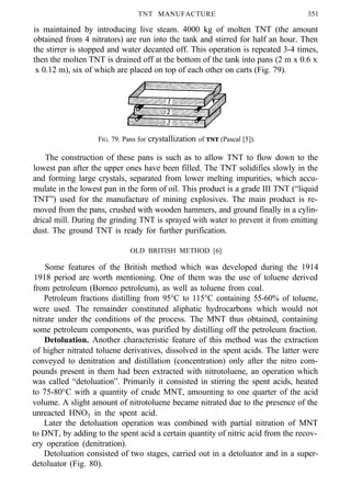 TNT MANUFACTURE 351
is maintained by introducing live steam. 4000 kg of molten TNT (the amount
obtained from 4 nitrators) are run into the tank and stirred for half an hour. Then
the stirrer is stopped and water decanted off. This operation is repeated 3-4 times,
then the molten TNT is drained off at the bottom of the tank into pans (2 m x 0.6 x
x 0.12 m), six of which are placed on top of each other on carts (Fig. 79).
FIG. 79. Pans for crystallization of TNT (Pascal [5]).
The construction of these pans is such as to allow TNT to flow down to the
lowest pan after the upper ones have been filled. The TNT solidifies slowly in the
and forming large crystals, separated from lower melting impurities, which accu-
mulate in the lowest pan in the form of oil. This product is a grade III TNT (“liquid
TNT”) used for the manufacture of mining explosives. The main product is re-
moved from the pans, crushed with wooden hammers, and ground finally in a cylin-
drical mill. During the grinding TNT is sprayed with water to prevent it from emitting
dust. The ground TNT is ready for further purification.
OLD BRITISH METHOD [6]
Some features of the British method which was developed during the 1914
1918 period are worth mentioning. One of them was the use of toluene derived
from petroleum (Borneo petroleum), as well as toluene from coal.
Petroleum fractions distilling from 95°C to 115°C containing 55-60% of toluene,
were used. The remainder constituted aliphatic hydrocarbons which would not
nitrate under the conditions of the process. The MNT thus obtained, containing
some petroleum components, was purified by distilling off the petroleum fraction.
Detoluation. Another characteristic feature of this method was the extraction
of higher nitrated toluene derivatives, dissolved in the spent acids. The latter were
conveyed to denitration and distillation (concentration) only after the nitro com-
pounds present in them had been extracted with nitrotoluene, an operation which
was called “detoluation”. Primarily it consisted in stirring the spent acids, heated
to 75-80°C with a quantity of crude MNT, amounting to one quarter of the acid
volume. A slight amount of nitrotoluene became nitrated due to the presence of the
unreacted HNO3 in the spent acid.
Later the detoluation operation was combined with partial nitration of MNT
to DNT, by adding to the spent acid a certain quantity of nitric acid from the recov-
ery operation (denitration).
Detoluation consisted of two stages, carried out in a detoluator and in a super-
detoluator (Fig. 80).
 