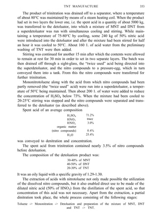 TNT MANUFACTURE 353
The product of trinitration was drained off to a separator, where a temperature
of about 80°C was maintained by means of a steam heating coil. When the product
had set in two layers the lower one, i.e. the spent acid in a quantity of about 5000 kg,
was transferred to the detoluator, into which a mixture of MNT and DNT from
a superdetoluator was run with simultaneous cooling and stirring. While main-
taining a temperature of 75-80°C by cooling, some 240 kg of 50% nitric acid
were introduced into the detoluator and after the mixture had been stirred for half
an hour it was cooled to 50°C. About 160 1. of acid water from the preliminary
washing of TNT were then added.
Stirring was continued for another 15 min after which the contents were allowed
to remain at rest for 30 min in order to set in two separate layers. The batch was
then drained off through a sight-glass, the “twice used” acid being directed into
the superdetoluator, and the nitro compounds to a pressure-egg, which in turn
conveyed them into a tank. From this the nitro compounds were transferred for
further trinitration.
Mononitrotoluene along with the acid from which nitro compounds had been
partly removed (the “twice used” acid) were run into a superdetoluator, a temper-
ature of 50°C being maintained. Then about 200 1. of water were added to reduce
the concentration of H2SO4 below 73%. When the mixture had been cooled to
20-25°C stirring was stopped and the nitro compounds were separated and trans-
ferred to the detoluator (as described above).
Spent acid of an average composition
H2SO4 71.2%
HNO3
trace
HNO2 3.0%
organic matter
(nitro compounds) 0.4%
H2O 25.4%
was conveyed to denitration and concentration.
The spent acid from trinitration contained nearly 3.5% of nitro compounds
before detoluation.
The composition of the detoluation product was:
30-40% of MNT
40-50% of DNT
20-30% of TNT
It was an oily liquid with a specific gravity of 1.29-1.30.
The extraction of acids with nitrotoluene not only made possible the utilization
of the dissolved nitro compounds, but it also enabled direct use to be made of the
diluted nitric acid (50% of HNO3) from the distillation of the spent acid, so that
concentration of this acid was not necessary. Apart from the extraction, a partial
dinitration took place, the whole process consisting of the following stages:
Toluene -> Mononitration -> Detoluation and preparation of the mixture of MNT, DNT
and TNT -> TNT.
 