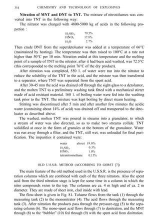 354 CHEMISTRY AND TECHNOLOGY OF EXPLOSIVES
Nitration of MNT and DNT to TNT. The mixture of nitrotoluenes was con-
verted into TNT in the following way:
The nitrator was charged with 4800-5000 kg of acids in the following pro-
portion :
H2SO4 79.5%
HNO3 17.8%
H2O 2.7%
Then crude DNT from the superdetoluator was added at a temperature of 66°C
(maintained by heating). The temperature was then raised to 100°C at a rate not
higher than 50°C per 10 min. Nitration ended at this temperature and the melting
point of a sample of TNT in the nitrator, after it had been acid washed, was 72.5°C
(this corresponded to the melting point 76°C of the dry product).
After nitration was completed, 550 1. of water were run into the nitrator to
reduce the solubility of the TNT in the acid, and the mixture was then transferred
to a separator, where TNT was separated from the spent acid.
After 30-45 mm the acid was drained off through the sight-glass to a detoluator,
and the molten TNT to a preliminary washing tank fitted with a mechanical stirrer
made of acid resistant material. 160 1. of boiling water were fed into the washing
tank prior to the TNT. The mixture was kept boiling by direct steam heating.
Stirring was discontinued after 5 min and after another few minutes the acidic
water (containing about 14% of acid) was drained off and transported to the deto-
luator as described above.
The washed, molten TNT was poured in streams into a granulator, to which
a stream of water was also directed, so as to make two streams collide. TNT
solidified at once in the form of granules at the bottom of the granulator. Water
was run away through a filter, and the TNT, still wet, was unloaded for final puri-
fication. The impurities it contained were:
water about 19.0%
H2SO4 0.3%
HNO3 1.0%
tetranitromethane 0.15%
OLD U.S.S.R. METHOD (ACCORDING TO GORST [7])
The main feature of the old method used in the U.S.S.R. is the presence of sepa-
ration columns which are combined with each of the three nitrators. Also the spent
acid from the third nitration stage is kept for some time in a column in which the
nitro compounds swim to the top. The columns are ca. 4 m high and of ca. 2 m
diameter. They are made of sheet iron, clad inside with lead.
The flow-sheet is given in Fig. 81. Toluene flows from the tank (1) through the
measuring tank (2) to the mononitrator (4). The acid flows through the measuring
tank (3). After nitration the products pass through the pressure-egg (5) to the sepa-
rating column (6). The mono-spent acid flows through (7) to denitration, and the MNT
through (8) to the “bubbler” (10) fed through (9) with the spent acid from dinitration.
 