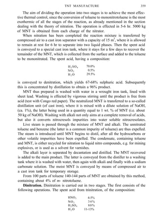 TNT MANUFACTURE 359
The aim of dividing the operation into two stages is to achieve the most effec-
tive thermal control, since the conversion of toluene to mononitrotoluene is the most
exothermic of all the stages of the reaction, as already mentioned in the section
dealing with the theory of nitration. The operation is effected in 5-6 hr. 5000 kg
of MNT is obtained from each charge of the nitrator.
When nitration has been completed the reaction mixture is transferred by
compressed air to a cast iron separator with a capacity of 15 m3
, where it is allowed
to remain at rest for 6 hr to separate into two liquid phases. Then the spent acid
is conveyed to a special cast iron tank, where it stays for a few days to recover the
temainder of the MNT, which is collected from the surface and added to the toluene
to be mononitrated. The spent acid, having a composition:
H2 SO4 70.0%
NO2 0.5%
H2 O 29.5%
is conveyed to denitration, which yields 67-68% sulphuric acid. Subsequently
this is concentrated by distillation to obtain a 96% product.
MNT thus prepared is washed with water in a wrought iron tank, lined with
sheet lead. Washing is effected by vigorous stirring until the product is free from
acid (test with Congo red paper). The neutralized MNT is transferred to a so-called
distillation unit (of cast iron), where it is mixed with a dilute solution of NaOH,
(ca. 1%), the latter being used in a quantity equal to 1 wt. % of MNT (i.e. about
50 kg of NaOH). Washing with alkali not only aims at a complete removal of acids,
but also it converts nitrocresols impurities into water soluble nitrocresolates.
Live steam is passed through the mixture of MNT and alkali. The unnitrated
toluene and benzene (the latter is a common impurity of toluene) are thus expelled.
The steam is introduced until MNT begins to distil, after all the hydrocarbons or
other volatile impurities have been expelled. The condensate, containing toluene
and MNT, is either recycled for nitration to liquid nitro compounds, e.g. for mining
explosives, or is used as a solvent for varnishes.
The alkali layer is separated by decantation and distilled. The MNT recovered
is added to the main product. The latter is conveyed from the distiller to a washing
tank where it is washed with water, then again with alkali and finally with a sodium
carbonate solution. The moist MNT is conveyed by means of compressed air to
a cast iron tank for temporary storage.
From 100 parts of toluene 140-144 parts of MNT are obtained by this method,
containing about 4% of m- nitrotoluene.
Dinitration. Dinitration is carried out in two stages. The first consists of the
following operations. The spent acid from trinitration, of the composition:
HNO3 4-5%
NO2 34%
H2SO4 80%
H2 O 11-13%
 