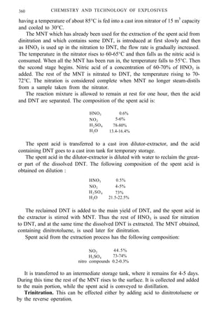 360 CHEMISTRY AND TECHNOLOGY OF EXPLOSIVES
having a temperature of about 85°C is fed into a cast iron nitrator of 15 m3
capacity
and cooled to 30°C.
The MNT which has already been used for the extraction of the spent acid from
dinitration and which contains some DNT, is introduced at first slowly and then
as HNO3 is used up in the nitration to DNT, the flow rate is gradually increased.
The temperature in the nitrator rises to 60-65°C and then falls as the nitric acid is
consumed. When all the MNT has been run in, the temperature falls to 55°C. Then
the second stage begins. Nitric acid of a concentration of 60-70% of HNO3 is
added. The rest of the MNT is nitrated to DNT, the temperature rising to 70-
72°C. The nitration is considered complete when MNT no longer steam-distils
from a sample taken from the nitrator.
The reaction mixture is allowed to remain at rest for one hour, then the acid
and DNT are separated. The composition of the spent acid is:
HNO3 0.6%
NO2 5-6%
H2SO4 78-80%
H2O 13.4-16.4%
The spent acid is transferred to a cast iron dilutor-extractor, and the acid
containing DNT goes to a cast iron tank for temporary storage.
The spent acid in the dilutor-extractor is diluted with water to reclaim the great-
er part of the dissolved DNT. The following composition of the spent acid is
obtained on dilution :
HNO3 0.5%
NO2 4-5%
H2SO4 73%
H2O 21.5-22.5%
The reclaimed DNT is added to the main yield of DNT, and the spent acid in
the extractor is stirred with MNT. Thus the rest of HNO3 is used for nitration
to DNT, and at the same time the dissolved DNT is extracted. The MNT obtained,
containing dinitrotoluene, is used later for dinitration.
Spent acid from the extraction process has the following composition:
NO2 44.5%
H2SO4 73-74%
nitro compounds 0.2-0.3%
It is transferred to an intermediate storage tank, where it remains for 4-5 days.
During this time the rest of the MNT rises to the surface. It is collected and added
to the main portion, while the spent acid is conveyed to distillation.
Trinitration. This can be effected either by adding acid to dinitrotoluene or
by the reverse operation.
 