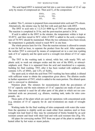 TNT MANUFACTURE 361
The acid liquid DNT is metered and fed into a cast iron nitrator of 12 m3
cap-
acity by means of compressed air. Then acid T3 of the composition:
HNO3 24%
H2SO4 70%
SO3 6%
is added. This T3 mixture is prepared from concentrated nitric acid and 27% oleum.
Alternatively, the nitrator may be fed first with acid and then with DNT.
The DNT to acid ratio is 1:2.5-2.6 4000 kg of TNT are obtained per batch,
The reaction is completed in 35 hr, and the post-reaction period is 24 hr.
If acid is added to the DNT in the nitrator, the temperature within is kept at
83-85°C, and then raised to 96°C while if DNT is added to the acid, a tempera-
ture of 74-78°C should be maintained. When the two substances have been mixed,
the temperature is gradually raised to reach 96°C in one hour.
The whole process lasts for 6 hr. Then the reaction mixture is allowed to remain
at rest for half an hour, to separate the product from the acid. After separation,
the molten TNT is conveyed by means of compressed air to a cast iron washing
tank of 8 m3
capacity and the spent acid to a wrought iron diluter of 15 m3
capa-
city.
The TNT in the washing tank is stirred, while hot, with nearly 70% sul-
phuric acid, to wash out nitrogen oxides and the rest of the HNO3 or nitrosyl-
sulphuric acid. Then it is separated from the acid and transferred to a separate,
building for final washing. TNT, after it has been washed with sulphuric acid,
contains l-2% of HNO3 and l-2% of H2SO4.
The spent acid, to which the acid from TNT washing has been added, is diluted
with sufficient water to obtain the composition given above. The dilution results
in further separation of TNT, which is added to the main portion. The diluted spent
acid is conveyed to dinitration.
Nitration plant. The nitrators for mononitration (both the pre-nitrators of
0.5 m3
capacity and the main nitrators of 15 m3
capacity) are made of cast iron.
The same material is used for all other parts of the plant in which not too con-
centrated acids are processed, e.g. dilutors, washing tank, tanks for nitro com-
pounds, etc.
Those parts of the plant which are used for operations with concentrated acids
(e.g. nitrators of 15 m3
capacity for di- and tri-nitration) arc made of wrought
iron.
Washing tanks for the final washing of nitro compounds with water (the water
from the operation is slightly acid) are made either from stainless steel or from
wrought iron lead lined or they may be constructed of bricks bonded by an acid
resistant cement and lined with sheet lead and with acid resistant tiles (Fig. 83).
All pipes for conveying molten TNT from one part of the plant to another are
heated either by hot water or steam jackets.
 