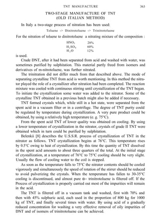 TNT MANUFACTURE 363
TWO-STAGE MANUFACTURE OF TNT
(OLD ITALIAN METHOD)
In Italy a two-stage process of nitration has been used:
Toluene -> Dinitrotoluene -> Trinitrotoluene
For the nitration of toluene to dinitrotoluene a nitrating mixture of the composition :
HNO3 28%
H2SO4 60%
H 2 O 12%
is used.
Crude DNT, after it had been separated from acid and washed with water, was
sometimes purified by sulphitation. This material partly freed from isomers and
derivatives of m-nitrotoluene, was further nitrated.
The trinitration did not differ much from that described above. The mode of
separating crystalline TNT from acid is worth mentioning. In this method the nitra-
tor played the role of a crystallizer after nitration had been completed. The reaction
mixture was cooled with continuous stirring until crystallization of the TNT began.
To initiate the crystallization some water was added to the nitrator. Some of the
crystalline TNT obtained in a previous batch might also be added if necessary.
TNT formed crystals which, while still in a hot state, were separated from the
spent acid in a vacuum filter or in a centrifuge. The degree of TNT purity could
be regulated by temperature during crystallization. A very pure product could be
obtained, by using a relatively high temperature (e. g. 75°C).
From the spent acid TNT of lower quality was obtained on cooling. By using
a lower temperature of crystallization in the nitrator, crystals of grade II TNT were
obtained which in turn could be purified by sulphitation.
Belenkii [8] describes the U.S.S.R. process of crystallization of TNT in the
nitrator as follows. TNT crystallization begins at 76°C. This temperature rises
by 0.5°C owing to heat of crystallization. By this time the quantity of TNT dissolved
in the spent acid amounts to about three quarters of the total. At the initial stage
of crystallization, at a temperature of 76°C to 75°C cooling should be very slight.
Usually the flow of cooling water to the coil is stopped.
As soon as the temperature falls to 75°C the nitrator contents should be cooled
vigorously and simultaneously the speed of rotation of the stirrer should be reduced
to avoid pulverizing the crystals. When the temperature has fallen to 30-35°C
cooling is discontinued, and almost pure α− trinitrotoluene is filtered off. If the
Process of crystallization is properly carried out most of the impurities will remain
in the acid.
The TNT is filtered off in a vacuum tank and washed, first with 70% and
then with 45% sulphuric acid, each used in the proportion of 800 kg for 1000
kg of TNT, and finally several times with water. By using acid of a gradually
reduced concentration for washing a very effective removal of oily impurities of
DNT and of isomers of trinitrotoluene can be achieved.
 