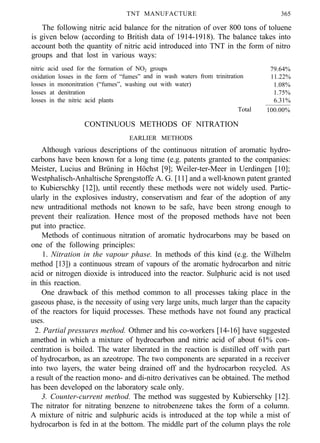 TNT MANUFACTURE 365
The following nitric acid balance for the nitration of over 800 tons of toluene
is given below (according to British data of 1914-1918). The balance takes into
account both the quantity of nitric acid introduced into TNT in the form of nitro
groups and that lost in various ways:
nitric acid used for the formation of NO2 groups
oxidation losses in the form of “fumes” and in wash waters from trinitration
losses in mononitration (“fumes”, washing out with water)
losses at denitration
losses in the nitric acid plants
Total
CONTINUOUS METHODS OF NITRATION
79.64%
11.22%
1.08%
1.75%
6.31%
100.00%
EARLIER METHODS
Although various descriptions of the continuous nitration of aromatic hydro-
carbons have been known for a long time (e.g. patents granted to the companies:
Meister, Lucius and Brüning in Höchst [9]; Weiler-ter-Meer in Uerdingen [10];
Westphalisch-Anhaltische Sprengstoffe A. G. [11] and a well-known patent granted
to Kubierschky [12]), until recently these methods were not widely used. Partic-
ularly in the explosives industry, conservatism and fear of the adoption of any
new untraditional methods not known to be safe, have been strong enough to
prevent their realization. Hence most of the proposed methods have not been
put into practice.
Methods of continuous nitration of aromatic hydrocarbons may be based on
one of the following principles:
1. Nitration in the vapour phase. In methods of this kind (e.g. the Wilhelm
method [13]) a continuous stream of vapours of the aromatic hydrocarbon and nitric
acid or nitrogen dioxide is introduced into the reactor. Sulphuric acid is not used
in this reaction.
One drawback of this method common to all processes taking place in the
gaseous phase, is the necessity of using very large units, much larger than the capacity
of the reactors for liquid processes. These methods have not found any practical
uses.
2. Partial pressures method. Othmer and his co-workers [14-16] have suggested
amethod in which a mixture of hydrocarbon and nitric acid of about 61% con-
centration is boiled. The water liberated in the reaction is distilled off with part
of hydrocarbon, as an azeotrope. The two components are separated in a receiver
into two layers, the water being drained off and the hydrocarbon recycled. AS
a result of the reaction mono- and di-nitro derivatives can be obtained. The method
has been developed on the laboratory scale only.
3. Counter-current method. The method was suggested by Kubierschky [12].
The nitrator for nitrating benzene to nitrobenzene takes the form of a column.
A mixture of nitric and sulphuric acids is introduced at the top while a mist of
hydrocarbon is fed in at the bottom. The middle part of the column plays the role
 
