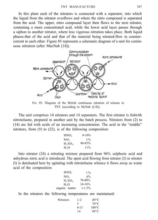 TNT MANUFACTURE 367
In this plant each of the nitrators is connected with a separator, into which
the liquid from the nitrator overflows and where the nitro compound is separated
from the acid. The upper, nitro compound layer then flows to the next nitrator,
containing a more concentrated acid, while the lower acid layer passes through
a siphon to another nitrator, where less vigorous nitration takes place. Both liquid
phases-that of the acid and that of the material being nitrated-flow in counter-
current to each other. Figure 85 represents a schematic diagram of a unit for contin-
uous nitration (after MacNab [18]).
FIG. 85. Diagram of the British continuous nitration of toluene to
TNT (according to McNab ([18]).
The unit comprises 14 nitrators and 14 separators. The first nitrator is fedwith
nitrotoluene, prepared in another unit by the batch process. Nitrators from (2) to
(14) are fed with acids of an increasing concentration. The acid in the “middle”
nitrators, from (5) to (22), is of the following composition:
HNO3 8-10%
NO2 1%
H2SO4 80-82%
H2O 11%
Into nitrator (24) a nitrating mixture prepared from 96% sulphuric acid and
anhydrous nitric acid is introduced. The spent acid flowing from nitrator (2) to nitrator
(I) is detoluated here by agitating with nitrotoluene whence it flows away as waste
acid of the composition:
HNO3 1 %
NO2 4%
H2SO4 78-80%
H2O 14-16%
organic matter 1-1.5%
In the nitrators the following temperatures are maintained:
Nitrators l-2 40°C
3 70°C
4-13 100°C
14 90°C
 