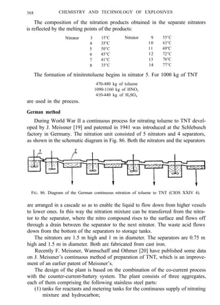 368 CHEMISTRY AND TECHNOLOGY OF EXPLOSIVES
The composition of the nitration products obtained in the separate nitrators
is reflected by the melting points of the products:
Nitrator 3 15°C Nitrator 9 55°C
4 35°C 10 63°C
5 50°C 11 69°C
6 45°C 12 72°C
7 41°C 13 76°C
8 35°C 14 77°C
The formation of trinitrotoluene begins in nitrator 5. For 1000 kg of TNT
are used in the process.
470-480 kg of toluene
1090-1160 kg of HNO3
410-440 kg of H2SO4
German method
During World War II a continuous process for nitrating toluene to TNT devel-
oped by J. Meissner [19] and patented in 1941 was introduced at the Schlebusch
factory in Germany. The nitration unit consisted of 5 nitrators and 4 separators,
as shown in the schematic diagram in Fig. 86. Both the nitrators and the separators
FIG. 86. Diagram of the German continuous nitration of toluene to TNT (CIOS XXIV 4).
are arranged in a cascade so as to enable the liquid to flow down from higher vessels
to lower ones. In this way the nitration mixture can be transferred from the nitra-
tor to the separator, where the nitro compound rises to the surface and flows off
through a drain between the separator to the next nitrator. The waste acid flows
down from the bottom of the separators to storage tanks.
The nitrators are 1.5 m high and 1 m in diameter. The separators are 0.75 m
high and 1.5 m in diameter. Both are fabricated from cast iron.
Recently F. Meissner, Wannschaff and Othmer [20] have published some data
on J. Meissner’s continuous method of preparation of TNT, which is an improve-
ment of an earlier patent of Meissner’s.
The design of the plant is based on the combination of the co-current process
with the counter-current-battery system. The plant consists of three aggregates,
each of them comprising the following stainless steel parts:
(1) tanks for reactants and metering tanks for the continuous supply of nitrating
mixture and hydrocarbon;
 