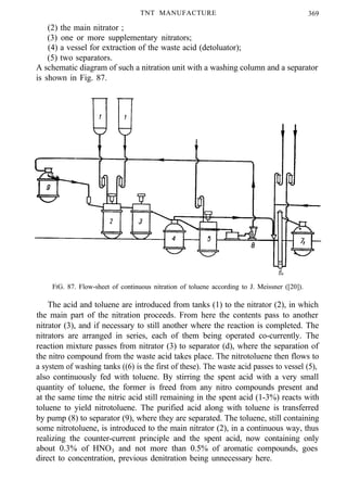 (2) the main nitrator ;
TNT MANUFACTURE 369
(3) one or more supplementary nitrators;
(4) a vessel for extraction of the waste acid (detoluator);
(5) two separators.
A schematic diagram of such a nitration unit with a washing column and a separator
is shown in Fig. 87.
FIG. 87. Flow-sheet of continuous nitration of toluene according to J. Meissner ([20]).
The acid and toluene are introduced from tanks (1) to the nitrator (2), in which
the main part of the nitration proceeds. From here the contents pass to another
nitrator (3), and if necessary to still another where the reaction is completed. The
nitrators are arranged in series, each of them being operated co-currently. The
reaction mixture passes from nitrator (3) to separator (d), where the separation of
the nitro compound from the waste acid takes place. The nitrotoluene then flows to
a system of washing tanks ((6) is the first of these). The waste acid passes to vessel (5),
also continuously fed with toluene. By stirring the spent acid with a very small
quantity of toluene, the former is freed from any nitro compounds present and
at the same time the nitric acid still remaining in the spent acid (1-3%) reacts with
toluene to yield nitrotoluene. The purified acid along with toluene is transferred
by pump (8) to separator (9), where they are separated. The toluene, still containing
some nitrotoluene, is introduced to the main nitrator (2), in a continuous way, thus
realizing the counter-current principle and the spent acid, now containing only
about 0.3% of HNO3 and not more than 0.5% of aromatic compounds, goes
direct to concentration, previous denitration being unnecessary here.
 