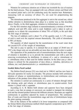 370 CHEMISTRY AND TECHNOLOGY OF EXPLOSIVES
Nitrators for continuous nitration are of about one twentieth the size of reactors
for the batch process. They are equipped with very efficient stirrers and fitted with
an external jacket and a coil for conducting away the reaction heat. Rotameters,
measuring with an accuracy of about 1%, are used for proportioning the
reagents.
The nitrotoluene produced in the first aggregate is sent to the second one, where
further nitration to dinitrotoluene takes place in a similar way as that described
above. Finally, in the third aggregate, nitration to trinitrotoluene occurs.
For the first nitration stage (toluene to mononitrotoluene) a mixture of 96-98%
sulphuric acid and 60% nitric acid is used. Sulphuric acid is taken in such as
quantity as to obtain the concentration of about 70% of H2SO4 in the acid after
the first stage of nitration.
The loss of sulphuric acid is about 1% of the quantity used. A 1.5% excess
of acid is used over the required amount theoretically. The yield of nitrotoluene
is 98% of theory.
The quantity of alkali required for the neutralization of the wash water does
not exceed 0.5% of the weight of nitrotoluene.
The unit is easy to operate. It is claimed that at an output of 20-60 tons of
TNT a day (larger units are not advisable) not more than one skilled worker is needed.
The separation of the production unit of mononitrotoluene from the next stages
of nitration is desirable so as to provide the mononitration unit with a unit for
removing m-nitrotoluene by distillation. A mixture of o- and p- nitrotoluene or
o- nitrotoluene alone is then used for further nitration. In the latter case p- nitro-
toluene is utilized for the preparation of dyes (from p- toluidine, derivatives of
stilbene, etc.) and pharmaceuticals ( p- aminobenzoic acid.)
Swedish Bofors-Norell method
The Bofors-Norell process [21] was tried out in 1940-41 and has now been in
full-scale operation for nearly two decades. The process includes both continuous
nitration of toluene or mononitrotoluene to trinitrotoluene and continuous crys-
tallization of the product from dilute nitric acid.
The nitration is carried out continuously in a series of nitrators through which
the nitrating acids and toluene or nitrotoluenes pass in counter-current. Each
nitrator is joined with a separator.
According to A. B. Bofors both nitrator and separator have been designed
in such a way that no pumps or conveyors are needed to transport the nitrating
acid and the nitrated product between the different nitrators. Reactants are supplied
continuously in quantities adjusted by means of proportioners. The continuous
flow of waste acid from the mononitration stage and also of trinitrotoluene keeps
the plant running constantly.
One of the features of the method is its lower temperature as compared with
the former Bofors discontinuous method which required a temperature up to 140°C
at the last stage of nitration.
 