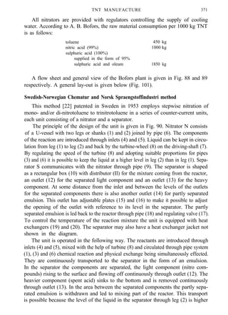 TNT MANUFACTURE 371
All nitrators are provided with regulators controlling the supply of cooling
water. According to A. B. Bofors, the raw material consumption per 1000 kg TNT
is as follows:
toluene
nitric acid (99%)
sulphuric acid (100%)
supplied in the form of 95%
sulphuric acid and oleum
450 kg
1000 kg
1850 kg
A flow sheet and general view of the Bofors plant is given in Fig. 88 and 89
respectively. A general lay-out is given below (Fig. 101).
Swedish-Norwegian Chematur and Norsk Spraengstoffindustri method
This method [22] patented in Sweden in 1953 employs stepwise nitration of
mono- and/or di-nitrotoluene to trinitrotoluene in a series of counter-current units,
each unit consisting of a nitrator and a separator.
The principle of the design of the unit is given in Fig. 90. Nitrator N consists
of a U-vessel with two legs or shanks (1) and (2) joined by pipe (6). The components
of the reaction are introduced through inlets (4) and (5). Liquid can be kept in circu-
lation from leg (1) to leg (2) and back by the turbine-wheel (8) on the driving-shaft (7).
By regulating the speed of the turbine (8) and adopting suitable proportions for pipes
(3) and (6) it is possible to keep the liquid at a higher level in leg (2) than in leg (1). Sepa-
rator S communicates with the nitrator through pipe (9). The separator is shaped
as a rectangular box (10) with distributor (II) for the mixture coming from the reactor,
an outlet (12) for the separated light component and an outlet (13) for the heavy
component. At some distance from the inlet and between the levels of the outlets
for the separated components there is also another outlet (14) for partly separated
emulsion. This outlet has adjustable plates (15) and (16) to make it possible to adjust
the opening of the outlet with reference to its level in the separator. The partly
separated emulsion is led back to the reactor through pipe (18) and regulating valve (17).
To control the temperature of the reaction mixture the unit is equipped with heat
exchangers (19) and (20). The separator may also have a heat exchanger jacket not
shown in the diagram.
The unit is operated in the following way. The reactants are introduced through
inlets (4) and (5), mixed with the help of turbine (8) and circulated through pipe system
(1), (3) and (6) chemical reaction and physical exchange being simultaneously effected.
They are continuously transported to the separator in the form of an emulsion.
In the separator the components are separated, the light component (nitro com-
pounds) rising to the surface and flowing off continuously through outlet (12). The
heavier component (spent acid) sinks to the bottom and is removed continuously
through outlet (13). In the area between the separated components the partly sepa-
rated emulsion is withdrawn and led to mixing part of the reactor. This transport
is possible because the level of the liquid in the separator through leg (2) is higher
 