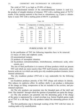 376 CHEMISTRY AND TECHNOLOGY OF EXPLOSIVES
The yield of TNT is as high as 97-99% of theory.
If an unfractionated mixture of the mononitrotoluene isomers is used (i.e.
the product of straight nitration of toluene), TNT with a melting point of 78.7°C
results. If the starting material is free from m- nitrotoluene, e.g. if pure o- nitroto-
luene is used, TNT with a melting point of 80.6°C is produced.
TABLE 86
Nitrators Composition of nitrating mixtures, % Temperature
Nos. HNO3 H2SO4 H2 O °C
1-3 0.9 89.2 9.9 65
4-6 3.0 90.1 6.9 75
7-9 7.9 87.8 4.3 80
10-12 7.5 89.8 2.7 85
13-15 7.5 91.4 1.1 90
16-18 7.7 91.8 0.5 90
PURIFICATION OF TNT
In the purification of TNT the following impurities have to be removed:
(1) traces of nitric and sulphuric acids;
(2) unsymmetrical isomers;
(3) products of incomplete nitration;
(4) by-products (tetranitromethane, trinitrobenzene, nitrobenzoic acids, nitro-
cresols, etc.).
The aim of final purification is to remove all those products which are present
TNT and which are more reactive than TNT itself (isomers, nitrocresols, nitro-
benzoic acids etc.) or which can easily give oily exudation products (isomers, lower
nitrated substances).
The oily exudation product (TNT-oil) is very undesirable for the following
reasons :
(a) Exudation produces porosity of the TNT charge and reduces its density.
This reduces its explosive effect. In artillery shells it can produce a dislocation
of the charge on firing, compression of the air included in the cavities, and pre-
matured explosion.
(b) The oily products can penetrate into the threaded parts of the shell and
form “fire channels” through which the ignition of propellant can ignite the charge.
(c) The oily products can penetrate into the detonating gaine if the charge
of the gaine is unprotected by a metal envelope (e.g. former English gaines made
up of TNT in a silk bag). The oily products reduce the detonating powers of the
gaine.
The first purification step is thorough washing of the TNT with hot water, in
washing tanks or by emulsification.
 