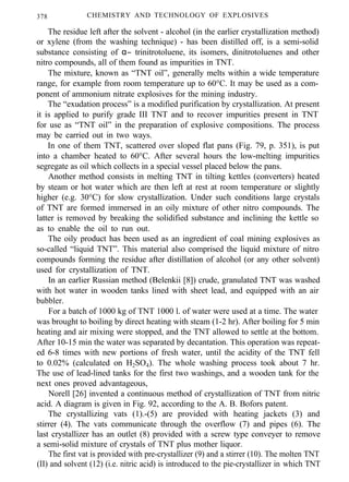 378 CHEMISTRY AND TECHNOLOGY OF EXPLOSIVES
The residue left after the solvent - alcohol (in the earlier crystallization method)
or xylene (from the washing technique) - has been distilled off, is a semi-solid
substance consisting of α− trinitrotoluene, its isomers, dinitrotoluenes and other
nitro compounds, all of them found as impurities in TNT.
The mixture, known as “TNT oil”, generally melts within a wide temperature
range, for example from room temperature up to 60°C. It may be used as a com-
ponent of ammonium nitrate explosives for the mining industry.
The “exudation process” is a modified purification by crystallization. At present
it is applied to purify grade III TNT and to recover impurities present in TNT
for use as “TNT oil” in the preparation of explosive compositions. The process
may be carried out in two ways.
In one of them TNT, scattered over sloped flat pans (Fig. 79, p. 351), is put
into a chamber heated to 60°C. After several hours the low-melting impurities
segregate as oil which collects in a special vessel placed below the pans.
Another method consists in melting TNT in tilting kettles (converters) heated
by steam or hot water which are then left at rest at room temperature or slightly
higher (e.g. 30°C) for slow crystallization. Under such conditions large crystals
of TNT are formed immersed in an oily mixture of other nitro compounds. The
latter is removed by breaking the solidified substance and inclining the kettle so
as to enable the oil to run out.
The oily product has been used as an ingredient of coal mining explosives as
so-called “liquid TNT”. This material also comprised the liquid mixture of nitro
compounds forming the residue after distillation of alcohol (or any other solvent)
used for crystallization of TNT.
In an earlier Russian method (Belenkii [8]) crude, granulated TNT was washed
with hot water in wooden tanks lined with sheet lead, and equipped with an air
bubbler.
For a batch of 1000 kg of TNT 1000 l. of water were used at a time. The water
was brought to boiling by direct heating with steam (1-2 hr). After boiling for 5 min
heating and air mixing were stopped, and the TNT allowed to settle at the bottom.
After 10-15 min the water was separated by decantation. This operation was repeat-
ed 6-8 times with new portions of fresh water, until the acidity of the TNT fell
to 0.02% (calculated on H2SO4). The whole washing process took about 7 hr.
The use of lead-lined tanks for the first two washings, and a wooden tank for the
next ones proved advantageous,
Norell [26] invented a continuous method of crystallization of TNT from nitric
acid. A diagram is given in Fig. 92, according to the A. B. Bofors patent.
The crystallizing vats (1).-(5) are provided with heating jackets (3) and
stirrer (4). The vats communicate through the overflow (7) and pipes (6). The
last crystallizer has an outlet (8) provided with a screw type conveyer to remove
a semi-solid mixture of crystals of TNT plus mother liquor.
The first vat is provided with pre-crystallizer (9) and a stirrer (10). The molten TNT
(II) and solvent (12) (i.e. nitric acid) is introduced to the pie-crystallizer in which TNT
 