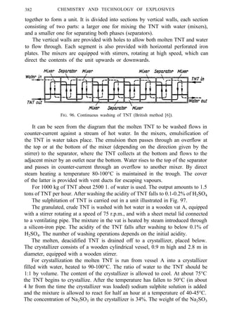 382 CHEMISTRY AND TECHNOLOGY OF EXPLOSIVES
together to form a unit. It is divided into sections by vertical walls, each section
consisting of two parts: a larger one for mixing the TNT with water (mixers),
and a smaller one for separating both phases (separators).
The vertical walls are provided with holes to allow both molten TNT and water
to flow through. Each segment is also provided with horizontal perforated iron
plates. The mixers are equipped with stirrers, rotating at high speed, which can
direct the contents of the unit upwards or downwards.
FIG. 96. Continuous washing of TNT (British method [6]).
It can be seen from the diagram that the molten TNT to be washed flows in
counter-current against a stream of hot water. In the mixers, emulsification of
the TNT in water takes place. The emulsion then passes through an overflow at
the top or at the bottom of the mixer (depending on the direction given by the
stirrer) to the separator, where the TNT collects at the bottom and flows to the
adjacent mixer by an outlet near the bottom. Water rises to the top of the separator
and passes in counter-current through an overflow to another mixer. By direct
steam heating a temperature 80-100°C is maintained in the trough. The cover
of the latter is provided with vent ducts for escaping vapours.
For 1000 kg of TNT about 2500 1. of water is used. The output amounts to 1.5
tons of TNT per hour. After washing the acidity of TNT falls to 0.1-0.2% of H2SO4
The sulphitation of TNT is carried out in a unit illustrated in Fig. 97.
The granulated, crude TNT is washed with hot water in a wooden vat A, equipped
with a stirrer rotating at a speed of 75 r.p.m., and with a sheet metal lid connected
to a ventilating pipe. The mixture in the vat is heated by steam introduced through
a silicon-iron pipe. The acidity of the TNT falls after washing to below 0.1% of
H2SO4. The number of washing operations depends on the initial acidity.
The molten, deacidified TNT is drained off to a crystallizer, placed below.
The crystallizer consists of a wooden cylindrical vessel, 0.9 m high and 2.8 m in
diameter, equipped with a wooden stirrer.
For crystallization the molten TNT is run from vessel A into a crystallizer
filled with water, heated to 90-100°C. The ratio of water to the TNT should be
1:1 by volume. The content of the crystallizer is allowed to cool. At about 75°C
the TNT begins to crystallize. After the temperature has fallen to 50°C (in about
4 hr from the time the crystallizer was loaded) sodium sulphite solution is added
and the mixture is allowed to react for half an hour at a temperature of 40-45°C.
The concentration of Na2SO3 in the crystallizer is 34%. The weight of the Na2SO3
 