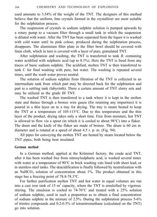 384 CHEMISTRY AND TECHNOLOGY OF EXPLOSIVES
used amounts to 3.54% of the weight of the TNT. The designers of this method
believe that the uniform, Ime crystals formed in the crystallizer are most suitable
for the sulphitation process.
The suspension of crystals in sodium sulphite solution is pumped upwards by
a rotary pump to a vacuum filter through a small tank in which the suspension
is diluted with water. After the TNT has been separated from the liquor it is washed
with cold water until its pink colour, produced during the sulphitation process,
disappears. The aluminium filter plate in the filter bowl should be covered with
linen cloth, which in turn is covered with a layer of pure, granulated TNT.
After sulphitation and washing, the TNT is transferred to tank B, containing
water acidified with sulphuric acid (up to 0.1%). Here the TNT is freed from any
traces of basic sodium sulphite. The acidified, molten TNT is then transferred to
tank C for final washing with pure, hot water. The washing is repeated several
times, until the wash water proves neutral.
The solution of sodium sulphite from filtration of the TNT is collected in an
intermediate tank from which part may be directed back for the sulphitation and
part to a settling tank (labyrinth). There a certain amount of TNT slurry sets and
may be utilized as the grade III TNT.
The washed TNT is then transferred to a tank where it is kept in the molten
state and thence through a bronze wire gauze (for retaining any impurities) it is
poured in a thin layer on to a tray for drying. The tray is steam heated to keep
the TNT at a temperature of 105-115°C. Due to this temperature and the thin
layer of the product, drying takes only a short time. Free from moisture, hot TNT
is allowed to flow via a spout (in which it is cooled to about 98°C) into a flaker.
The drum and the knife of the flaker are made of bronze. The drum is 60 cm in
diameter and is rotated at a speed of about 4.5 r. p. m. (Fig. 94).
All pipes for conveying the molten TNT are heated by steam located below the
TNT pipes, both being heat insulated.
German method
In a German method, applied at the Krümmel factory, the crude acid TNT,
after it has been washed free from nitrosylsulphuric acid, is washed several times
with water at a temperature of 90°C in brick washing vats lined with sheet lead, or
in stainless steel tanks. The deacidification is finally followed by neutralization with
an NaHCO3 solution of concentration about 1%. The product obtained in this
stage has a freezing point of 78.8-78.3°C.
For further purification molten TNT and hot water in equal volumes are run
into a cast iron tank of 15 m3
capacity, where the TNT is emulsified by vigorous
stirring. The emulsion is cooled to 74-76°C and treated with a 25% solution
of sodium sulphite, used in such a proportion as to obtain a final concentration
of sodium sulphite in the mixture of 2.5%. During the sulphitation process 5-6%
of trinitro compounds and 0.2-0.3% of tetranitromethane (calculated on the TNT)
go into solution.
 