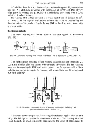 TNT MANUFACTURE 385
After half an hour the stirrer is stopped, the solution is separated by decantation
and the TNT left behind is washed with water again at 85-90°C. If TNT of very
high purity is required (m. p. 80.6%) it is sulphitated once more with a 0.5%
solution of sodium sulphite.
The washed TNT is then air dried in a water heated tank of capacity 15 m3
,
at 85-90°C. At this stage of manufacture samples are taken for determining the
freezing point of the product. Finally the dry TNT is flaked on a steel drum with
a bronze knife.
Continuous methods
Continuous washing with sodium sulphite was also applied at Schlebusch
(Fig. 98).
FIG. 98. Continuous washing with sodium sulphite of TNT in Schlebusch (CIOS XXIV - 4).
The purifying unit consisted of four washing tanks (I) and four separators (2).
As in the nitration plant the vessels were arranged in cascade. The first washing
tank was for washing the TNT with water, the next one for washing with sodium
sulphite and the last two again for washing with water. Each was 0.5 m high and
0.8 m in diameter.
61 62 63
FIG. 99. Meissner’s continuous process of washing nitrotoluenes including TNT
(co-currentsounter-current method [20]).
Meissner’s continuous process for washing nitrotoluenes, applied also for TNT
(Fig. 99), belongs to the co-current-counter-current type. The quantity of water
used should be as small as possible, thus reducing the losses of nitrotoluenes to
 
