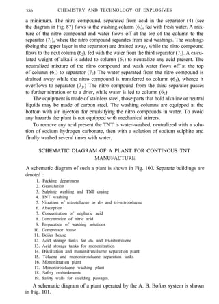 386 CHEMISTRY AND TECHNOLOGY OF EXPLOSIVES
a minimum. The nitro compound, separated from acid in the separator (4) (see
the diagram in Fig. 87) flows to the washing column (6,), fed with fresh water. A mix-
ture of the nitro compound and water flows off at the top of the column to the
separator (71), where the nitro compound separates from acid washings. The washings
(being the upper layer in the separator) are drained away, while the nitro compound
flows to the next column (62), fed with the water from the third separator (73). A calcu-
lated weight of alkali is added to column (62) to neutralize any acid present. The
neutralized mixture of the nitro compound and wash water flows off at the top
of column (62) to separator (72) The water separated from the nitro compound is
drained away while the nitro compound is transferred to column (63), whence it
overflows to separator (73.) The nitro compound from the third separator passes
to further nitration or to a drier, while water is led to column (62)
The equipment is made of stainless steel, those parts that hold alkaline or neutral
liquids may be made of carbon steel. The washing columns are equipped at the
bottom with air injectors for emulsifying the nitro compounds in water. To avoid
any hazards the plant is not equipped with mechanical stirrers.
To remove any acid present the TNT is water-washed, neutralized with a solu-
tion of sodium hydrogen carbonate, then with a solution of sodium sulphite and
finally washed several times with water.
SCHEMATIC DIAGRAM OF A PLANT FOR CONTINOUS TNT
MANUFACTURE
A schematic diagram of such a plant is shown in Fig. 100. Separate buildings are
denoted :
1. Packing department
2. Granulation
3. Sulphite washing and TNT drying
4. TNT washing
5. Nitration of nitrotoluene to di- and tri-nitrotoluene
6. Absorption
7. Concentration of sulphuric acid
8. Concentration of nitric acid
9. Preparation of washing solutions
10. Compressor house
11. Boiler house
12. Acid storage tanks for di- and tri-nitrotoluene
13. Acid storage tanks for mononitration
14. Distillation and mononitrotoluene separation plant
15. Toluene and mononitrotoluene separation tanks
16. Mononitration plant
17. Mononitrotoluene washing plant
18. Safety embankments
19. Safety walls for shielding passages.
A schematic diagram of a plant operated by the A. B. Bofors system is shown
in Fig. 101.
 