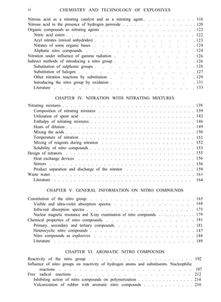 vi CHEMISTRY AND TECHNOLOGY OF EXPLOSIVES
Nitrous acid as a nitrating catalyst and as a nitrating agent.. . . . . . . . . . .
Nitrous acid in the presence of hydrogen peroxide . . . . . . . . . . . . . .
Organic compounds as nitrating agents . . . . . . . . . . . . . . . . . .
Nitric acid esters . . . . . . . . . . . . . . . . . . . . . . .
Acyl nitrates (mixed anhydrides) . . . . . . . . . . . . .
Nitrates of some organic bases . . . . . . . . . . . . .
Aliphatic nitro compounds . . . . . . . . . . . . . . .
Nitration under influence of gamma radiation . . . . . . . . . .
Indirect methods of introducing a nitro group . . . . . . . . . .
Substitution of sulphonic groups . . . . . . . . . . . . .
Substitution of halogen . . . . . . . . . . . . . . . . .
Other nitration reactions by substitution . . . . . . . . .
Introducing the nitro group by oxidation . . . . . . . . .
Literature . . . . . . . . . . . . . . . . . . . . . . .
116
120
122
122
123
124
124
126
126
126
127
129
131
133
CHAPTER IV. NITRATION WITH NITRATING MIXTURES
Nitrating mixtures . . . . . . . . . . . . . . . . . . . . . . . . . . . . . . . . . 139
Composition of nitrating mixtures . . . . . . . . . . . . . . . . . . . . . . . . 139
Utilization of spent acid . . . . . . . . . . . . . . . . . . . . . . . . . . . . 142
Enthalpy of nitrating mixtures . . . . . . . . . . . . . . . . . . . . . . . . . . 146
Heats of dilution . . . . . . . . . . . . . . . . . . . . . . . . . . . . . . . . 149
Mixing the acids . . . . . . . . . . . . . . . . . . . . . . . . . . . . . . . . 150
Temperature of nitration . . . . . . . . . . . . . . . . . . . . . . . . . . . . 151
Mixing of reagents during nitration . . . . . . . . . . . . . . . . . . . . . . . 152
Solubility of nitro compounds . . . . . . . . . . . . . . . . . . . . . . . . . . 153
Design of nitrators . . . . . . . . . . . . . . . . . . . . . . . . . . . . . . . . 155
Heat exchange devices . . . . . . . . . . . . . . . . . . . . . . . . . . . . . 156
Stirrers . . . . . . . . . . . . . . . . . . . . . . . . . . . . . . . . . . . 156
Product separation and discharge of the nitrator . . . . . . . . . . . . . . . . . 159
Waste water. . . . . . . . . . . . . . . . . . . . . . . . . . . . . . . . . . . . 161
Literature . . . . . . . . . . . . . . . . . . . . . . . . . . . . . . . . . . . 164
CHAPTER V. GENERAL INFORMATION ON NITRO COMPOUNDS
Constitution of the nitro group. . . . . . . . . . . . . . . . . . . . . .
Visible and ultra-violet absorption spectra. . . . . . . . . . . . . . . .
Infra-red absorption spectra . . . . . . . . . . . . . . . . . . . . . .
Nuclear magnetic resonance and X-ray examination of nitro compounds. . . . . . . . . . . . . .
Chemical properties of nitro compounds. . . . . . . . . . . . . . . . . .
Primary, secondary and tertiary compounds. . . . . . . . . . . . . . .
Heterocyclic nitro compounds . . . . . . . . . . . . . . . . . . . . .
Nitro compounds as explosives . . . . . . . . . . . . . . . . . . . .
Literature . . . . . . . . . . . . . . . . . . . . . . . . . . . . . .
165
168
175
179
181
181
187
188
189
CHAPTER VI. AROMATIC NITRO COMPOUNDS
Reactivity of the nitro group . . . . . . . . . . . . . . . . . . . . . . . . 192
Influence of nitro groups on reactivity of hydrogen atoms and substituents. Nucleophilic
reactions . . . . . . . . . . . . . . . . . . . . . . . . . . 197
Free radical reactions . . . . . . . . . . . . . . . . . . . . . 212
Inhibiting action of nitro compounds on polymerization . . . . . . . . . . . . . . . . 214
Vulcanization of rubber with aromatic nitro compounds . . . . . . . . . . . . 216
 