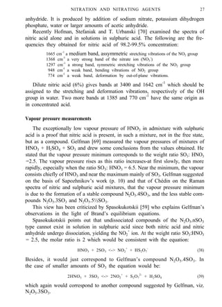 NITRATION AND NITRATING AGENTS 27
anhydride. It is produced by addition of sodium nitrate, potassium dihydrogen
phosphate, water or larger amounts of acetic anhydride.
Recently Hofman, Stefaniak and T. Urbanski [70] examined the spectra of
nitric acid alone and in solutions in sulphuric acid. The following are the fre-
quencies they obtained for nitric acid of 98.2-99.5% concentration:
1665 cm-1
a medium band, assymmetric stretching vibrations of the NO2 group
1368 cm-l
a very strong band of the nitrate ion (NO3
-
)
1297 cm-1
a strong band, symmetric stretching vibrations of the NO2 group
948 cm-l
a weak band, bending vibrations of NO2 group
774 cm-l
a weak band, deformation by out-of-plane vibrations.
Dilute nitric acid (6%) gives bands at 3400 and 1642 cm-1
which should be
assigned to the stretching and deformation vibrations, respectively of the OH
group in water. Two more bands at 1385 and 770 cm-1
have the same origin as
in concentrated acid.
Vapour pressure measurements
The exceptionally low vapour pressure of HNO3 in admixture with sulphuric
acid is a proof that nitric acid is present, in such a mixture, not in the free state,
but as a compound. Gelfman [69] measured the vapour pressures of mixtures of
HNO3 + H2SO4 + SO3 and drew some conclusions from the values obtained. He
stated that the vapour pressure minimum corresponds to the weight ratio SO3: HNO3
=2.5. The vapour pressure rises as this ratio increases-at first slowly, then more
rapidly, especially when the ratio SO3: HNO3 = 6.5. Near the minimum, the vapour
consists chiefly of HNO3 and near the maximum mainly of SO3. Gelfman suggested
on the basis of Sapozhnikov’s work (p. 10) and that of Chédin on the Raman
spectra of nitric and sulphuric acid mixtures, that the vapour pressure minimum
is due to the formation of a stable compound N2O5.4SO3, and the less stable com-
pounds N2O5.3SO3 and N2O5.5½SO3.
This view has been criticized by Spasokukotskii [59] who explains Gelfman’s
observations in the light of Brand’s equilibrium equations.
Spasokukotskii points out that undissociated compounds of the N2O5.nSO3
type cannot exist in solution in sulphuric acid since both nitric acid and nitric
anhydride undergo dissociation, yielding the NO2
+
ion. At the weight ratio SO3:HNO3
= 2.5, the molar ratio is 2 which would be consistent with the equation:
HNO3 + 2SO3 <-> NO2
+
+ HS2O7
-
(38)
Besides, it would just correspond to Gelfman’s compound N2O5.4SO3. In
the case of smaller amounts of SO3 the equation would be:
2HNO3 + 3SO3 <-> 2NO2
+
+ S2O7
2-
+ H2SO4 (39)
which again would correspond to another compound suggested by Gelfman, viz.
N2O5.3SO3.
 