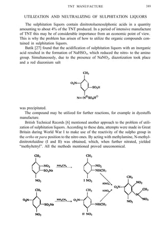 TNT MANUFACTURE 389
UTILIZATION AND NEUTRALIZING OF SULPHITATION LIQUORS
The sulphitation liquors contain dinitrotoluenesulphonic acids in a quantity
amounting to about 4% of the TNT produced. In a period of intensive manufacture
of TNT this may be of considerable importance from an economic point of view.
This is why the problem has arisen of how to utilize the organic compounds con-
tained in sulphitation liquors.
Batik [27] found that the acidification of sulphitation liquors with an inorganic
acid resulted in the formation of NaHSO3, which reduced the nitro- to the amino
group. Simultaneously, due to the presence of NaNO2, diazotization took place
and a red diazonium salt
was precipitated.
The compound may be utilized for further reactions, for example in dyestuffs
manufacture.
British Technical Records [6] mentioned another approach to the problem of utili-
zation of sulphitation liquors. According to these data, attempts were made in Great
Britain during World War I to make use of the reactivity of the sulpho group in
the ortho or para position to the nitro ones. By acting with methylamine, N-methyl-
dinitrotoluidine (I and II) was obtained, which, when further nitrated, yielded
“methyltetryl”. All the methods mentioned proved uneconomical.
 