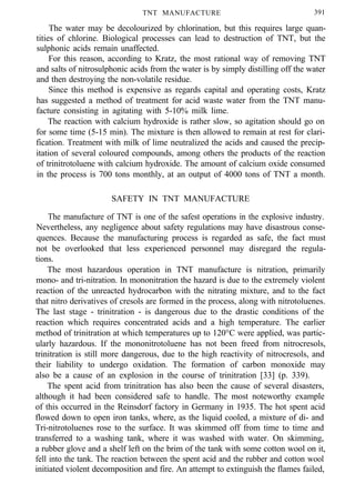 TNT MANUFACTURE 391
The water may be decolourized by chlorination, but this requires large quan-
tities of chlorine. Biological processes can lead to destruction of TNT, but the
sulphonic acids remain unaffected.
For this reason, according to Kratz, the most rational way of removing TNT
and salts of nitrosulphonic acids from the water is by simply distilling off the water
and then destroying the non-volatile residue.
Since this method is expensive as regards capital and operating costs, Kratz
has suggested a method of treatment for acid waste water from the TNT manu-
facture consisting in agitating with 5-10% milk lime.
The reaction with calcium hydroxide is rather slow, so agitation should go on
for some time (5-15 min). The mixture is then allowed to remain at rest for clari-
fication. Treatment with milk of lime neutralized the acids and caused the precip-
itation of several coloured compounds, among others the products of the reaction
of trinitrotoluene with calcium hydroxide. The amount of calcium oxide consumed
in the process is 700 tons monthly, at an output of 4000 tons of TNT a month.
SAFETY IN TNT MANUFACTURE
The manufacture of TNT is one of the safest operations in the explosive industry.
Nevertheless, any negligence about safety regulations may have disastrous conse-
quences. Because the manufacturing process is regarded as safe, the fact must
not be overlooked that less experienced personnel may disregard the regula-
tions.
The most hazardous operation in TNT manufacture is nitration, primarily
mono- and tri-nitration. In mononitration the hazard is due to the extremely violent
reaction of the unreacted hydrocarbon with the nitrating mixture, and to the fact
that nitro derivatives of cresols are formed in the process, along with nitrotoluenes.
The last stage - trinitration - is dangerous due to the drastic conditions of the
reaction which requires concentrated acids and a high temperature. The earlier
method of trinitration at which temperatures up to 120°C were applied, was partic-
ularly hazardous. If the mononitrotoluene has not been freed from nitrocresols,
trinitration is still more dangerous, due to the high reactivity of nitrocresols, and
their liability to undergo oxidation. The formation of carbon monoxide may
also be a cause of an explosion in the course of trinitration [33] (p. 339).
The spent acid from trinitration has also been the cause of several disasters,
although it had been considered safe to handle. The most noteworthy example
of this occurred in the Reinsdorf factory in Germany in 1935. The hot spent acid
flowed down to open iron tanks, where, as the liquid cooled, a mixture of di- and
Tri-nitrotoluenes rose to the surface. It was skimmed off from time to time and
transferred to a washing tank, where it was washed with water. On skimming,
a rubber glove and a shelf left on the brim of the tank with some cotton wool on it,
fell into the tank. The reaction between the spent acid and the rubber and cotton wool
initiated violent decomposition and fire. An attempt to extinguish the flames failed,
 
