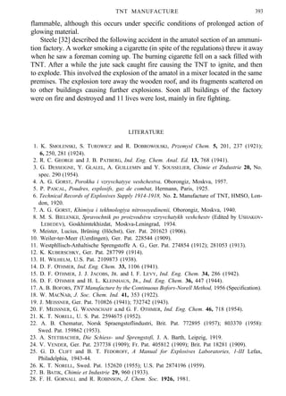 TNT MANUFACTURE 393
flammable, although this occurs under specific conditions of prolonged action of
glowing material.
Steele [32] described the following accident in the amatol section of an ammuni-
tion factory. A worker smoking a cigarette (in spite of the regulations) threw it away
when he saw a foreman coming up. The burning cigarette fell on a sack filled with
TNT. After a while the jute sack caught fire causing the TNT to ignite, and then
to explode. This involved the explosion of the amatol in a mixer located in the same
premises. The explosion tore away the wooden roof, and its fragments scattered on
to other buildings causing further explosions. Soon all buildings of the factory
were on fire and destroyed and 11 lives were lost, mainly in fire fighting.
LITERATURE
1. K. SMOLENSKI, S. TUROWICZ and R. DOBROWOLSKI, Przemysl Chem. 5, 201, 237 (1921);
6, 250, 281 (1924).
2. R. C. GEORGE and J. B. PATBERG, Ind. Eng. Chem. Anal. Ed. 13, 768 (1941).
3. G. DESSEIGNE, Y. GLALEL, A. GUILLEMIN and Y. SOUSSELIER, Chimie et Zndustrie 20, No.
spec. 290 (1954).
4. A. G. GORST, Porokha i vzryvchatyye veshchestva, Oborongiz, Moskva, 1957.
5. P. PASCAL, Poudres, explosifs, gaz de combat, Hermann, Paris, 1925.
6. Technical Records of Explosives Supply 1914-1918, No. 2. Manufacture of TNT, HMSO, Lon-
don, 1920.
7. A. G. GORST, Khimiya i tekhnologiya nitrosoyedinenii, Oborongiz, Moskva, 1940.
8. M. S. BIELENKII, Spravochnik po proizvodstvu vzryvchatykh veshchestv (Edited by USHAKOV-
LEBEDEV), Goskhimtekhizdat, Moskva-Leningrad, 1934.
9. Meister, Lucius, Brüning (Höchst), Ger. Pat. 201623 (1906).
10. Weiler-ter-Meer (Uerdingen), Ger. Pat. 228544 (1909).
11. Westphllisch-Anhaltische Sprengstoffe A. G., Ger. Pat. 274854 (1912); 281053 (1913).
12. K. KUBERSCHKY, Ger. Pat. 287799 (1914).
13. H. WILHELM, U.S. Pat. 2109873 (1938).
14. D. F. OTHMER, Ind. Eng. Chem. 33, 1106 (1941).
15. D. F. OTHMER, J. J. JACOBS, JR. and I. F. LEVY, Ind. Eng. Chem. 34, 286 (1942).
16. D. F. OTHMER and H. L. KLEINHAUS, JR., Ind. Eng. Chem. 36, 447 (1944).
17. A. B. BOFORS, TNT Manufacture by the Continuous Bofors-Norell Method, 1956 (Specification).
18. W. MACNAB, J. Soc. Chem. Ind. 41, 353 (1922).
19. J. MEISSNER, Ger. Pat. 710826 (1941); 732742 (1943).
20. F. MEISSNER, G. WANNSCHAFF a.nd G. F. OTHMER, Ind. Eng. Chem. 46, 718 (1954).
21. K. T. NORELL, U. S. Pat. 2594675 (1952).
22. A. B. Chematur, Norsk Spraengstoflindustri, Brit. Pat. 772895 (1957); 803370 (1958):
Swed. Pat. 159862 (1953).
23. A. STETIBACHER, Die Schiess- und Sprengstofi, J. A. Barth, Leipzig, 1919.
24. V. VENDER, Ger. Pat. 237738 (1909); Fr. Pat. 405812 (1909); Brit. Pat 18281 (1909).
25. G. D. CLIFT and B. T. FEDOROFF, A Manual for Explosives Laboratories, 1-III Lefax,
Philadelphia, 1943-44.
26. K. T. NORELL, Swed. Pat. 152620 (1955); U.S. Pat 2874196 (1959).
27. B. BATIK, Chimie et Industrie 29, 960 (1933).
28. F. H. GORNALL and R. ROBINSON, J. Chem. Soc. 1926, 1981.
 