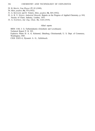 394 CHEMISTRY AND TECHNOLOGY OF EXPLOSIVES
29. B. KRATZ, Vom Wusser 17. 83 (1949).
30. Mém. poudres 34, 379 (1952).
31. A. KOVACHE and H. THIBON, Mém. poudres 34, 369 (1952).
32. A. R. V. STEELE, Industrial Hazards, Reports on the Progress of Applied Chemistry, p. 810,
Society of Chem. Industry, London, 1953.
33. A. EASTMAN, Ind. Eng. Chem. 11, 1124 (1919).
Allied reports
BIOS 1144, I. G. Farbenindustrie (Griesheim and Leverkusen).
Technical Report P. B. 925.
Explosive Plants D. A. G. Krümmel, Düneberg, Christianstadt, U. S. Dept. of Commerce,
Washington, 1945.
CIOS XXIV-4, Dynamit A. G., Schlebusch.
 