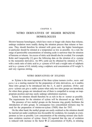 CHAPTER X
NITRO DERIVATIVES OF HIGHER BENZENE
HOMOLOGUES
HIGHER benzene homologues, which have more or longer side chains than toluene,
undergo oxidation more readily during the nitration process than toluene or ben-
zene. They should therefore be nitrated with great care; the higher homologues
in particular should be nitrated at a temperature as low as possible. As a rule the
range of permissible concentrations of nitrating acids is narrower than for nitration
of benzene or toluene. An excess of nitric acid should also be avoided. For example
Kobe and Langworthy [1] gave the following data on the nitration of p- cymene
to the mononitro derivative. An 89% yield can be obtained by nitration at 10°C,
with a mole ratio of nitric acid to p- cymene of 0.9 and a weight ratio of sulphuric
acid to p- cymene of 4.0, initially using a sulphuric acid concentration of 85 weight %
and very vigorous stirring.
NITRO DERIVATIVES OF XYLENES
m- Xylene is the most important of the three xylene isomers (ortho-, meta- and
para-) as a starting material for the preparation of nitro derivatives, as it enables
three nitro groups to be introduced into the 2-, 4, and 6- positions. Ortho- and
para- xylenes can give a stable system when only two nitro groups are introduced,
for when three groups are introduced one of them is compelled to occupy an inap-
propriate position and may easily undergo substitution reactions.
Xylene for nitration should therefore be as rich in the m- isomer as possible.
The requirements for the nitration of xylene will be discussed on pp. 406-412.
The presence of two methyl groups on the benzene ring greatly facilitates the
introduction of nitro groups. In consequence less concentrated mixtures may be
used for the preparation of trinitro-m-xylene (TMX) than for TNT.
On the other hand, the methyl groups are easily oxidized so the nitration should
be married out under conditions less favourable for oxidation, for example at a tem-
perature as low as possible. Low concentration of the nitrating mixture also facili-
tates oxidation reaction of xylene. Gorst [2] reported that the rate of oxidation
is reduced with increase in the factor Φ or concentration of H2SO4 in nitrating
13951
 