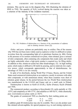 396 CHEMISTRY AND TECHNOLOGY OF EXPLOSIVES
mixtures. This can be seen in the diagram (Fig. 102) illustrating the nitration ofmixtures. This can be seen in the diagram (Fig. 102) illustrating the nitration of
DNX to TNX. The quantity of N2O3 evolved during the reaction was taken as
a criterion of the intensity of the oxidation reactions.a criterion of the intensity of the oxidation reactions.
FIG. 102. Oxidation of dinitroxylene as a function of the concentration of sulphuric
acid in nitrating mixtures (Gorst [2]).
Ortho- and para- xylenes are particularly easy to oxidize. One of the reasons
why TNX has not been more widely used as explosive is that it is difficult to isolate
m-xylene from the corresponding light oil or petroleum fractions (p. 406). Owing
to the presence of its isomers commercial m-xylene, when nitrated, gives a mixture
of nitro compounds, often containing oily components that exude easily and which
are highly undesirable where a high purity product is required (e.g. for filling shells).
In addition to this, trinitro-m-xylene has other disadvantages, viz.: its high melting
point, which makes it difficult to fill shells by pouring, and its relatively low explo-
sive power, which corresponds approximately to that of dinitrobenzene. An
advantage of TNX is its low toxicity.
In spite of its drawbacks, during World War I France, Russia, and the United
States used commercial trinitroxylene as an explosive, mostly in mixtures with other
nitro compounds, or with ammonium nitrate, when these countries were short of
nitration grade toluene. In the period between the two World Wars trinitroxylene
was manufactured in the U.S.S.R and France and on a small scale in Poland.
Trinitroxylene is known as Ksilil (U.S.S.R.), Xylite (France), Ksylit (Poland)
and TNX.
The commercial product, according to Kravchinskii [3], melts partially at 120-
125°C and completely at 160-177°C, and solidifies at 160-162°C, while chemically
pure 2,4,6-trinitro-m-xylene melts at 182°C.
The grades of commercial TNX as classified by their melting points are:
I grade m. p. 170°C
II grade m. p. 160-162°C
In addition grade III trinitroxylene may also be available. This is an oily product used
like nitrated solvent-naphtha, for special purposes (e.g. in coal mining explosives).
 