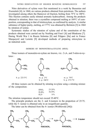 NITRO DERIVATIVES OF HIGHER BENZENE HOMOLOGUES 397
Nitro derivatives of xylene were first mentioned in a work by Bussenius and
Eisenstück [4], in 1860, on various products obtained from petroleum. The authors
investigated among others the Hannover oil fraction, boiling from 75°C to 180°C.
This fraction contains easily nitrated aromatic hydrocarbons. Among the products
obtained in nitration, there was a crystalline compound melting at 169°C of com-
position, corresponding to that of trinitroxylene, as confirmed by analysis. A similar
substance of higher purity, melting, at 177°C was obtained by Beilstein [5] in 1864
by nitration of xylene.
Systematic studies of the nitration of xylene and of the constitution of the
products obtained were carried out by Noelting and Fore1 [6] and Blanksma [7].
During World War I in Russia Solonina [8] and Filippov [8a] and in France
Marqueyrol and Loriette [9] developed methods of preparing nitroxylene in
an industrial scale.
ISOMERS OF MONONITRO-m-XYLENE (MNX)
Three isomers of mononitro-m-xylene are known, viz.: 2-,4-, and 5-nitro-m-xy-
lenes :
b. p. 225.5°C m. p. 2°C m. p. 74°C
b. p. 246°C b. p. 273.7°C
All three isomers can be obtained by nitrating m-xylene using a nitrating mixture
of the composition:
HNO3 25-28%
H2SO4 56-59%
H2O 16%
The nitration temperature should not exceed 35-40°C.
The principle products are the 2- and 4-isomers in the proportion of 25:75,
while the 5- isomer is obtained only in an insignificant quantity.
The latter can be obtained from the 4- isomer (Wróblewski [46]):
 