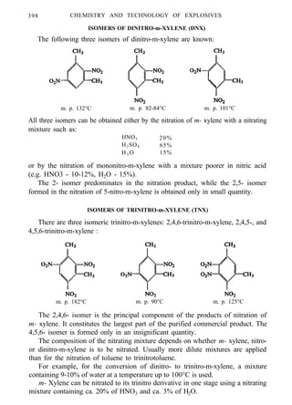 398 CHEMISTRY AND TECHNOLOGY OF EXPLOSIVES
ISOMERS OF DINITRO-m-XYLENE (DNX)
The following three isomers of dinitro-m-xylene are known:
m. p. 132°C m. p. 82-84°C m. p. 101°C
All three isomers can be obtained either by the nitration of m- xylene with a nitrating
mixture such as:
HNO3 20%
H2SO4 65%
H2 O 15%
or by the nitration of mononitro-m-xylene with a mixture poorer in nitric acid
(e.g. HNO3 - 10-12%, H2O - 15%).
The 2- isomer predominates in the nitration product, while the 2,5- isomer
formed in the nitration of 5-nitro-m-xylene is obtained only in small quantity.
ISOMERS OF TRINITRO-m-XYLENE (TNX)
There are three isomeric trinitro-m-xylenes: 2,4,6-trinitro-m-xylene, 2,4,5-, and
4,5,6-trinitro-m-xylene :
m. p. 182°C m. p. 90°C m. p. 125°C
The 2,4,6- isomer is the principal component of the products of nitration of
m- xylene. It constitutes the largest part of the purified commercial product. The
4,5,6- isomer is formed only in an insignificant quantity.
The composition of the nitrating mixture depends on whether m- xylene, nitro-
or dinitro-m-xylene is to be nitrated. Usually more dilute mixtures are applied
than for the nitration of toluene to trinitrotoluene.
For example, for the conversion of dinitro- to trinitro-m-xylene, a mixture
containing 9-10% of water at a temperature up to 100°C is used.
m- Xylene can be nitrated to its trinitro derivative in one stage using a nitrating
mixture containing ca. 20% of HNO3 and ca. 3% of H2O.
 