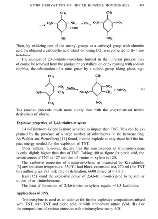 NITRO DERIVATIVES OF HIGHER BENZENE HOMOLOGUES 401
Then, by oxidizing one of the methyl groups to a carboxyl group with chromic
acid, he obtained a carboxylic acid which on losing CO2 was converted to α− trini-
trotoluene.
The isomers of 2,4,6-trinitro-m-xylene formed in the nitration process may
of course be removed from the product by crystallization or by reacting with sodium
sulphite, the substitution of a nitro group by a sulpho group taking place, e.g.:
(2)
The reaction proceeds much more slowly than with the unsymmetrical trinitro
derivatives of toluene.
Explosive properties of 2,4,6-trinitro-m-xylene
2,4,6-Trinitro-m-xylene is more sensitive to impact than TNT. This can be ex-
plained by the presence of a large number of substituents on the benzene ring.
As Wohler and Wenzelberg [14] found, it could explode at only about half the im-
pact energy needed for the explosion of TNT.
Other authors, however, declare that the sensitiveness of trinitro-m-xylene
is only slightly higher than that of TNT. Taking 100 as figure for picric acid, the
sensitiveness of TNT is 127 and that of trinitro-m-xylene is 120.
The explosive properties of trinitro-m-xylene, as measured by Kravchinskii
[3] are: initiation temperature, 330°C; lead block expansion test, 270 ml (for TNT
this author gives 285 ml); rate of detonation, 6600 m/sec (d = 1.51).
Kast [15] found the explosive power of 2,4,6-trinitro-m-xylene to be similar
to that of m- dinitrobenzene.
The heat of formation of 2,4,6-trinitro-m-xylene equals +18.3 kcal/mole.
Applications of TNX
Trinitroxylene is used as an additive for fusible explosive compositions mixed
with TNT, with TNT and picric acid, or with ammonium nitrate (Vol. III). For
the compositions of various eutectics with trinitroxylene see p. 400.
 