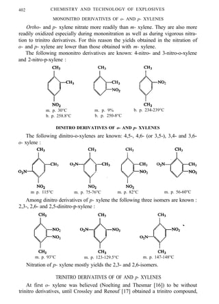 402 CHEMISTRY AND TECHNOLOGY OF EXPLOSIVES
MONONITRO DERIVATIVES OF o- AND p- XYLENES
Ortho- and p- xylene nitrate more readily than m- xylene. They are also more
readily oxidized especially during mononitration as well as during vigorous nitra-
tion to trinitro derivatives. For this reason the yields obtained in the nitration of
o- and p- xylene are lower than those obtained with m- xylene.
The following mononitro derivatives are known: 4-nitro- and 3-nitro-o-xylene
and 2-nitro-p-xylene :
m. p. 30°C m. p. 9% b. p. 234-239°C
b. p. 258.8°C b. p. 250-8°C
DINITRO DERIVATIVES OF o- AND p- XYLENES
The following dinitro-o-xylenes are known: 4,5-, 4,6- (or 3,5-), 3,4- and 3,6-
o- xylene :
m p. 115°C m. p. 75-76°C m. p. 82°C m. p. 56-60°C
Among dinitro derivatives of p- xylene the following three isomers are known :
2,3-, 2,6- and 2,5-dinitro-p-xylene :
m. p. 93°C m. p. 123-129.5°C m. p. 147-148°C
Nitration of p- xylene mostly yields the 2,3- and 2,6-isomers.
TRINITRO DERIVATIVES OF OF AND p- XYLENES
At first o- xylene was believed (Noelting and Thesmar [16]) to be without
trinitro derivatives, until Crossley and Renouf [17] obtained a trinitro compound,
 