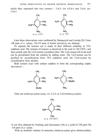 NITRO DERIVATIVES OF HIGHER BENZENE HOMOLOGUES 403
which they separated into two isomers - 3,4,5- (or 4,5,6-) and 3,4,6- (or
3.5,6-):
m. p. 115°C m. p. 72°C
Later these observations were confirmed by Marqueyrol and Loriette [9]. From
100 parts of o- xylene, 130-135 parts of trinitro derivatives are obtained.
To separate the isomers use is made of their different solubility in 75%
sulphuric acid. The mixture of isomers is dissolved in the acid at 120-130°C, and
then cooled; only the 3,4,5-isomer crystallizes then. The 3,4,6-isomer left in the acid
can be precipitated from the solution by adding water. The 3,4,5-isomer can be
purified by crystallization from 75% sulphuric acid, the 3,4,6-isomer by
crystallization from alcohol.
Both isomers react with sodium sulphite to form the corresponding sulpho
derivatives :
Only one trinitro-p-xylene exists, viz. 2,3,5- or 3,5,6-trinitro-p-xylene :
m. p. 139-140°C
It was first obtained by Noelting and Geissmamr [18] in a yield of 150 parts Per
110 parts of p- xylene.
With an alcoholic solution of ammonia, trinitro-p-xylene gives dinitroxylidine:
 