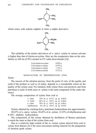 404 CHEMISTRY AND TECHNOLOGY OF EXPLOSIVES
which reacts with sodium sulphite to form a sulpho derivative:
The solubility of the trinitro derivatives of o- and p- xylene in various solvents
is higher than that of trinitro-m-xylene. Here are the comparative data on the solu-
bilities in 100 ml of 95% alcohol at 8°C (after Kravchinskii [3]):
2,4,6-trinitro-m-xylene 0.024 g
3,4,5-trinitro-o-xylene 0.874 g
3,4,6-trinitro-o-xylene 1.159 g
2,3,5-trinitro-p-xylene 0.325 g
Xylene
MANUFACTURE OF TRINITROXYLENE (TNX)
The success of the nitration process, from the point of view of the quality and
yield of the product as well as of safety, depends to a considerable extent on the
quality of the xylene used. For nitration, both xylene from coal pyrolysis and from
petroleum is used. In both cases m- xylene is the main component of the crude sub-
stance.
The average composition of xylene from coal is:
o- xylene 10% (b. p. 141°C, sp. gr. 0.863)
m- xylene 66% (b. p. 139°C, sp. gr. 0.862)
p- xylene 20% (b. p. 136°C, sp. gr. 0.861)
ethylbenzene 4% (IL p. 136°C, sp. gr. 0.876)
Xylene obtained by cracking heavy petroleum hydrocarbons has approximately:
20-47% of o- and p- xylene, 30-45% of m- xylene, 12-25% of ethylbenzene and
8-10% aliphatic hydrocarbons.
The composition of the xylene obtained by distillation of Borneo petroleum
is much the same as that of the xylene from coal.
Due to a relatively high content of the m- isomer xylene derived from coal or
xylene from Borneo oil is the most convenient starting material for the preparation
of nitration grade xylene.
 