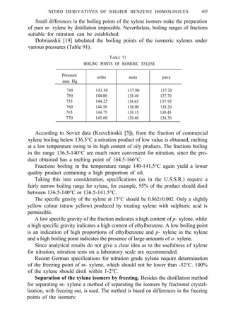 NITRO DERIVATIVES OF HIGHER BENZENE HOMOLOGUES 405
Small differences in the boiling points of the xylene isomers make the preparation
of pure m- xylene by distillation impossible. Nevertheless, boiling ranges of fractions
suitable for nitration can be established.
Dobrianskii [19] tabulated the boiling points of the isomeric xylenes under
various pressures (Table 91).
TABLE 91
BOILING POINTS OF ISOMERIC XYLENE
Pressure
mm Hg
ortho meta para
740 143.50 137.90 137.20
750 144.00 138.40 ’ 137.70
755 144.25 138.65 137.95
760 144.50 138.90 138.20
765 144.75 139.15 138.45
770 145.00 139.40 138.70
According to Soviet data (Kravchinskii [3]), from the fraction of commercial
xylene boiling below 136.5°C a nitration product of low value is obtained, melting
at a low temperature owing to its high content of oily products. The fractions boiling
in the range 136.5-140°C are much more convenient for nitration, since the pro-
duct obtained has a melting point of 164.5-166°C.
Fractions boiling in the temperature range 140-141.5°C again yield a lower
quality product containing a high proportion of oil.
Taking this into consideration, specifications (as in the U.S.S.R.) require a
fairly narrow boiling range for xylene, for example, 95% of the product should distil
between 136.5-140°C or 136.5-141.5°C.
The specific gravity of the xylene at 15°C should be 0.862±0.002. Only a slightly
yellow colour (straw yellow) produced by treating xylene with sulphuric acid is
permissible.
A low specific gravity of the fraction indicates a high content of p- xylene, while
a high specific gravity indicates a high content of ethylbenzene. A low boiling point
is an indication of high proportions of ethylbenzene and p- xylene in the xylene
and a high boiling point indicates the presence of large amounts of o- xylene.
Since analytical results do not give a clear idea as to the usefulness of xylene
for nitration, nitration tests on a laboratory scale are recommended.
Recent German specifications for nitration grade xylene require determination
of the freezing point of m- xylene, which should not be lower than -52°C. 100%
of the xylene should distil within 1-2°C.
Separation of the xylene isomers by freezing. Besides the distillation method
for separating m- xylene a method of separating the isomers by fractional crystal-
lization, with freezing out, is used. The method is based on differences in the freezing
points of the isomers:
 
