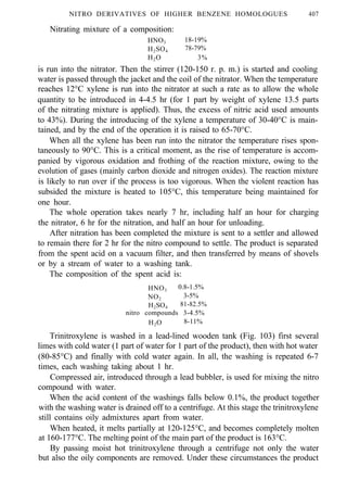 NITRO DERIVATIVES OF HIGHER BENZENE HOMOLOGUES 407
Nitrating mixture of a composition:
HNO3 18-19%
H2SO4 78-79%
H2O 3%
is run into the nitrator. Then the stirrer (120-150 r. p. m.) is started and cooling
water is passed through the jacket and the coil of the nitrator. When the temperature
reaches 12°C xylene is run into the nitrator at such a rate as to allow the whole
quantity to be introduced in 4-4.5 hr (for 1 part by weight of xylene 13.5 parts
of the nitrating mixture is applied). Thus, the excess of nitric acid used amounts
to 43%). During the introducing of the xylene a temperature of 30-40°C is main-
tained, and by the end of the operation it is raised to 65-70°C.
When all the xylene has been run into the nitrator the temperature rises spon-
taneously to 90°C. This is a critical moment, as the rise of temperature is accom-
panied by vigorous oxidation and frothing of the reaction mixture, owing to the
evolution of gases (mainly carbon dioxide and nitrogen oxides). The reaction mixture
is likely to run over if the process is too vigorous. When the violent reaction has
subsided the mixture is heated to 105°C, this temperature being maintained for
one hour.
The whole operation takes nearly 7 hr, including half an hour for charging
the nitrator, 6 hr for the nitration, and half an hour for unloading.
After nitration has been completed the mixture is sent to a settler and allowed
to remain there for 2 hr for the nitro compound to settle. The product is separated
from the spent acid on a vacuum filter, and then transferred by means of shovels
or by a stream of water to a washing tank.
The composition of the spent acid is:
HNO3
0.8-1.5%
NO2
3-5%
H2SO4
81-82.5%
nitro compounds 3-4.5%
H2O 8-11%
Trinitroxylene is washed in a lead-lined wooden tank (Fig. 103) first several
limes with cold water (1 part of water for 1 part of the product), then with hot water
(80-85°C) and finally with cold water again. In all, the washing is repeated 6-7
times, each washing taking about 1 hr.
Compressed air, introduced through a lead bubbler, is used for mixing the nitro
compound with water.
When the acid content of the washings falls below 0.1%, the product together
with the washing water is drained off to a centrifuge. At this stage the trinitroxylene
still contains oily admixtures apart from water.
When heated, it melts partially at 120-125°C, and becomes completely molten
at 160-177°C. The melting point of the main part of the product is 163°C.
By passing moist hot trinitroxylene through a centrifuge not only the water
but also the oily components are removed. Under these circumstances the product
 
