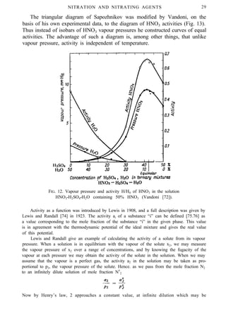 NITRATION AND NITRATING AGENTS 29
The triangular diagram of Sapozhnikov was modified by Vandoni, on the
basis of his own experimental data, to the diagram of HNO3 activities (Fig. 13).
Thus instead of isobars of HNO3 vapour pressures he constructed curves of equal
activities. The advantage of such a diagram is, among other things, that unlike
vapour pressure, activity is independent of temperature.
FIG. 12. Vapour pressure and activity H/H0 of HNO3 in the solution
HNO3-H2SO4-H2O containing 50% HNO3 (Vandoni [72]).
Activity as a function was introduced by Lewis in 1908, and a full description was given by
Lewis and Randall [74] in 1923. The activity ai of a substance “i” can be defined [75.76] as
a value corresponding to the mole fraction of the substance “i” in the given phase. This value
is in agreement with the thermodynamic potential of the ideal mixture and gives the real value
of this potential.
Lewis and Randall give an example of calculating the activity of a solute from its vapour
pressure. When a solution is in equilibrium with the vapour of the solute x2, we may measure
the vapour pressure of x2 over a range of concentrations, and by knowing the fugacity of the
vapour at each pressure we may obtain the activity of the solute in the solution. When we may
assume that the vapour is a perfect gas, the activity a2 in the solution may be taken as pro-
portional to p2, the vapour pressure of the solute. Hence. as we pass from the mole fraction N2
to an infinitely dilute solution of mole fraction Nx
2
Now by Henry’s law, 2 approaches a constant value, at infinite dilution which may be
 