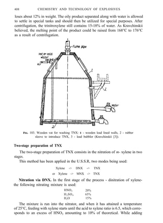 408 CHEMISTRY AND TECHNOLOGY OF EXPLOSIVES
loses about 12% in weight. The oily product separated along with water is allowed
to settle in special tanks and should then be utilized for special purposes. After
centrifugation, the trinitroxylene still contains 15-18% of water. As Kravchinskii
believed, the melting point of the product could be raised from 168°C to 176°C
as a result of centrifugation.
FIG. 103. Wooden vat for washing TNX: 1 - wooden lead lined walls, 2 - rubber
sleeve to introduce TNX, 3 - lead bubbler (Kravchinskii [3]).
Two-stage preparation of TNX
The two-stage preparation of TNX consists in the nitration of m- xylene in two
stages.
This method has been applied in the U.S.S.R, two modes being used:
Xylene -> DNX -> TNX
or Xylene -> MNX -> TNX
Nitration via DNX. In the first stage of the process - dinitration of xylene-
the following nitrating mixture is used:
HNO3 20%
H2SO4 65%
H2O 15%
The mixture is run into the nitrator, and when it has attained a temperature
of 25°C, feeding with xylene starts until the acid to xylene ratio is 6.5, which corre-
sponds to an excess of HNO3 amounting to 10% of theoretical. While adding
 