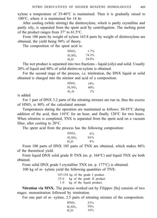 NITRO DERIVATIVES OF HIGHER BENZENE HOMOLOGUES 409
xylene a temperature of 35-40°C is maintained. Then it is gradually raised to
100°C, where it is maintained for 14 hr.
After cooling (while stirring) the dinitroxylene, which is partly crystalline and
partly oily, is separated from the spent acid by centrifugation. The melting point
of the product ranges from 37° to 61.5°C.
From 100 parts by weight of xylene 163.8 parts by weight of dinitroxylene are
obtained, the yield being 94% of theory.
The composition of the spent acid is:
HNO3 1.7%
H2SO4 74.3%
H2O 24.0%
The wet product is separated into two fractions - liquid (oily) and solid. Usually
20% of liquid and 80% of solid dinitro-m-xylene is obtained.
For the second stage of the process, i.e. trinitration, the DNX liquid or solid
obtained is charged into the nitrator and acid of a composition:
HNO3 18%
H2SO4 60%
H 2 O 2%
is added.
For 1 part of DNX 3.2 parts of the nitrating mixture are run in, thus the excess
of HNO3 is 80% of the calculated amount.
Temperatures during the operation are maintained as follows: 50-55°C during
addition of the acid, then 110°C for an hour, and finally 120°C for two hours.
When nitration is completed, TNX is separated from the spent acid on a vacuum
filter, after cooling to 20°C.
The spent acid from the process has the following composition:
HNO3 6%
H2SO4 86%
H2O 8%
From 100 parts of DNX 105 parts of TNX are obtained, which makes 86%
of the theoretical yield.
From liquid DNX solid grade II TNX (m. p. 164°C) and liquid TNX are both
obtained.
From solid DNX grade I crystalline TNX (m. p. 177°C) is obtained.
100 kg of m- xylene yield the following quantities of TNX:
147-154 kg of the grade I product
25.6 kg of the grade II product
1.0 kg of the liquid product.
Nitration via MNX. The process worked out by Filippov [8a] consists of two
stages: mononitration followed by trinitration.
For one part of m- xylene, 2.5 parts of nitrating mixture of the composition:
HNO3 25%
H2SO4 59%
H2O 16%
 