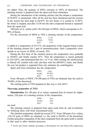 410 CHEMISTRY AND TECHNOLOGY OF EXPLOSIVES
are added. Thus, the quantity of HNO3 amounts to 105% of theoretical. The
nitrating mixture is prepared from the spent acid from trinitration.
During the introduction of the nitrating mixture into the nitrator a temperature
of 30-40°C is maintained. After all the acid has been introduced and the mixture
in the reactor has been kept at 40-45°C for two hours, it is cooled to 15-20°C,
the stirrer is stopped, and after 15-20 min the nitro compound formed is separated
from the spent acid.
100 parts of m- xylene yield 130-140 parts of MNX, which corresponds to 91-
98% of theory.
For the conversion of MNX to TNX a nitrating mixture of the composition:
HNO3 17.5%
H2SO4 79.0%
H2O 3.5%
is added at a temperature of 10-12°C, the proportion of the reagents being 6 parts
of the nitrating mixture for 1 part of mononitroxylene. Such a proportion corre-
sponds to an excess of HNO3 of nearly 25%.
During the first hour of the nitration process the temperature rises gradually
to 50-60°C and finally reaches 65°C. Then the temperature is raised gradually
to 110-120°C, and maintained then for 1 or l½ hr. After cooling, the trinitroxylene
is filtered off, washed with cold, and then with hot (80-90°C) water, and finally
the wet, hot product is separated from oily substance by centrifugation.
Spent acid from trinitration has the composition:
HNO3 2-6%
H2SO4 82-85%
H2O 11-15%
From 100 parts of MNX 170-180 parts of TNX are obtained; thus the yield is
70-80% of the theoretical.
The melting point of TNX prepared in this way is 164-166°C.
Three-stage preparation of TNX†
Mononitration. For 100 parts of m- xylene, separated from its isomers by sulpho-
nation, 220 parts of a nitrating mixture of the composition:
HNO3 28%
H2SO4 56%
H2O 16%
are used.
The nitrating mixture is prepared from spent acids from di- and tri-nitration,
by fortifying them with fresh concentrated acids.
The nitration temperature should not exceed 35°C. From 100 parts of m- xylene,
130-135 parts of MNX are obtained, i.e. the yield is 90-94% of the theoretical.
Further procedure (separation of the nitro compound from the spent acid) is similar
to that used in other nitration processes.
† Soviet and French methods (according to Kravchinslcii [3] and Pascal [20] respectively).
 